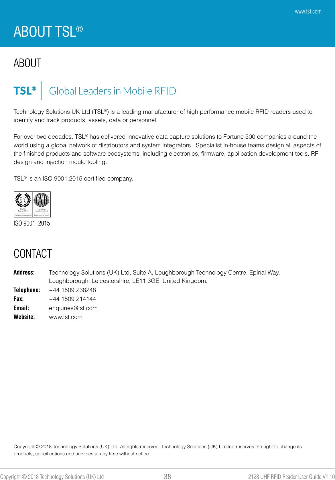 2128 UHF RFID Reader User Guide V1.10Copyright © 2018 Technology Solutions (UK) Ltd 38ABOUT TSL®ABOUT CONTACTISO 9001: 2015Technology Solutions UK Ltd (TSL®) is a leading manufacturer of high performance mobile RFID readers used to identify and track products, assets, data or personnel.For over two decades, TSL® has delivered innovative data capture solutions to Fortune 500 companies around the world using a global network of distributors and system integrators.  Specialist in-house teams design all aspects of the ﬁnished products and software ecosystems, including electronics, ﬁrmware, application development tools, RF design and injection mould tooling.TSL® is an ISO 9001:2015 certiﬁed company.TSL®Address: Technology Solutions (UK) Ltd, Suite A, Loughborough Technology Centre, Epinal Way, Loughborough, Leicestershire, LE11 3GE, United Kingdom.Telephone: +44 1509 238248Fax: +44 1509 214144Email: enquiries@tsl.comWebsite: www.tsl.comCopyright © 2018 Technology Solutions (UK) Ltd. All rights reserved. Technology Solutions (UK) Limited reserves the right to change its products, speciﬁcations and services at any time without notice.www.tsl.com
