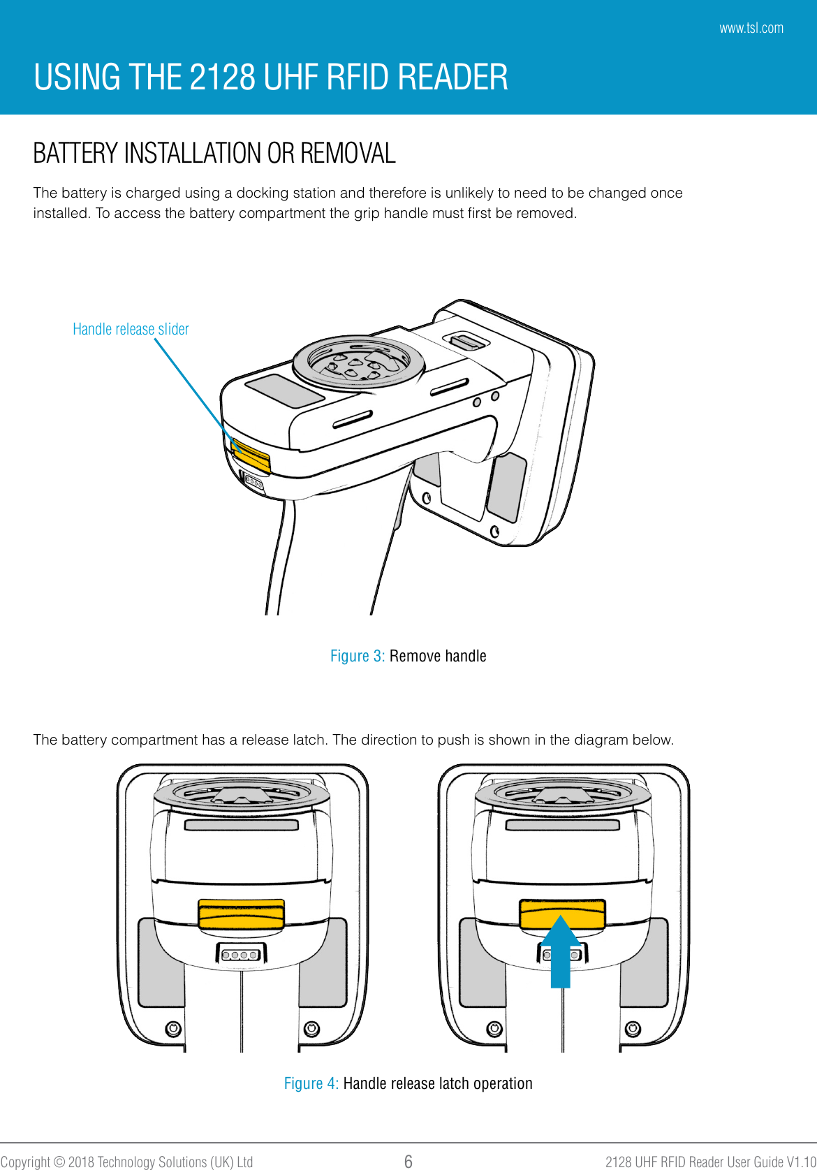 2128 UHF RFID Reader User Guide V1.10Copyright © 2018 Technology Solutions (UK) Ltd 6BATTERY INSTALLATION OR REMOVALThe battery is charged using a docking station and therefore is unlikely to need to be changed onceinstalled. To access the battery compartment the grip handle must ﬁrst be removed.Handle release sliderFigure 3: Remove handleThe battery compartment has a release latch. The direction to push is shown in the diagram below.Figure 4: Handle release latch operationUSING THE 2128 UHF RFID READERwww.tsl.com