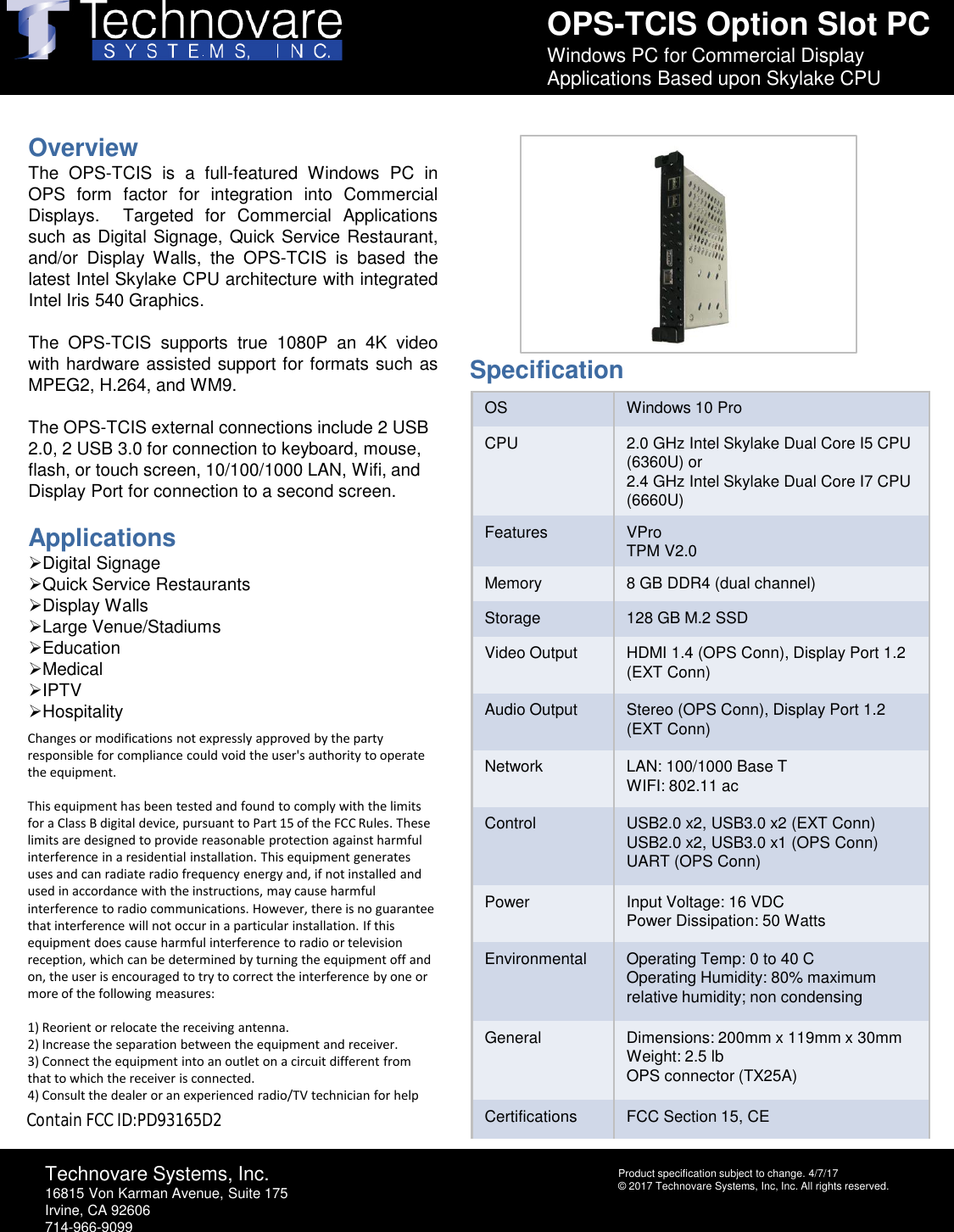 OPS-TCIS Option Slot PCWindows PC for Commercial Display Applications Based upon Skylake CPUTechnovare Systems, Inc.16815 Von Karman Avenue, Suite 175Irvine, CA 92606714-966-9099Product specification subject to change. 4/7/17&copy; 2017 Technovare Systems, Inc, Inc. All rights reserved.OverviewThe OPS-TCIS is a full-featured Windows PC inOPS form factor for integration into CommercialDisplays. Targeted for Commercial Applicationssuch as Digital Signage, Quick Service Restaurant,and/or Display Walls, the OPS-TCIS is based thelatest Intel Skylake CPU architecture with integratedIntel Iris 540 Graphics.The OPS-TCIS supports true 1080Pan 4K videowith hardware assisted support for formats such asMPEG2, H.264,and WM9.The OPS-TCIS external connections include 2 USB 2.0, 2 USB 3.0 for connection to keyboard, mouse, flash, or touch screen, 10/100/1000 LAN, Wifi, and Display Port for connection to a second screen.ApplicationsDigital SignageQuick Service RestaurantsDisplay WallsLarge Venue/StadiumsEducationMedicalIPTVHospitalityOS Windows 10 ProCPU 2.0 GHz Intel Skylake Dual Core I5 CPU (6360U) or2.4 GHz Intel Skylake Dual Core I7 CPU (6660U)Features VProTPM V2.0Memory 8 GB DDR4 (dual channel)Storage 128 GB M.2 SSDVideo Output HDMI 1.4 (OPS Conn), Display Port 1.2  (EXT Conn)Audio Output Stereo (OPS Conn), Display Port 1.2 (EXT Conn)Network LAN: 100/1000 Base TWIFI: 802.11 acControl USB2.0 x2, USB3.0 x2 (EXT Conn)USB2.0 x2, USB3.0 x1 (OPS Conn)UART (OPS Conn)Power Input Voltage: 16 VDCPower Dissipation: 50 WattsEnvironmental Operating Temp: 0 to 40 COperating Humidity: 80% maximum relative humidity; non condensingGeneral Dimensions: 200mm x 119mm x 30mmWeight: 2.5 lbOPS connector (TX25A)Certifications FCC Section 15, CESpecificationChanges or modifications not expressly approved by the party responsible for compliance could void the user's authority to operate the equipment. This equipment has been tested and found to comply with the limits for a Class B digital device, pursuant to Part 15 of the FCC Rules. These limits are designed to provide reasonable protection against harmful interference in a residential installation. This equipment generates uses and can radiate radio frequency energy and, if not installed and used in accordance with the instructions, may cause harmful interference to radio communications. However, there is no guarantee that interference will not occur in a particular installation. If this equipment does cause harmful interference to radio or television reception, which can be determined by turning the equipment off and on, the user is encouraged to try to correct the interference by one or more of the following measures:  1) Reorient or relocate the receiving antenna.2) Increase the separation between the equipment and receiver.3) Connect the equipment into an outlet on a circuit different from that to which the receiver is connected.4) Consult the dealer or an experienced radio/TV technician for helpContain FCC ID:PD93165D2