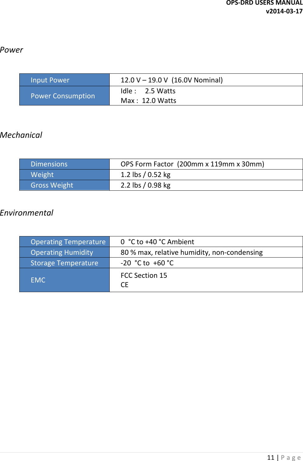 OPS-DRD USERS MANUAL v2014-03-17 11 | P a g e    Power   Input Power  12.0 V &ndash; 19.0 V  (16.0V Nominal) Power Consumption  Idle :     2.5 Watts Max :  12.0 Watts  Mechanical  Dimensions  OPS Form Factor  (200mm x 119mm x 30mm) Weight  1.2 lbs / 0.52 kg Gross Weight  2.2 lbs / 0.98 kg  Environmental  Operating Temperature 0  &deg;C to +40 &deg;C Ambient Operating Humidity  80 % max, relative humidity, non-condensing Storage Temperature  -20  &deg;C to  +60 &deg;C EMC  FCC Section 15 CE     