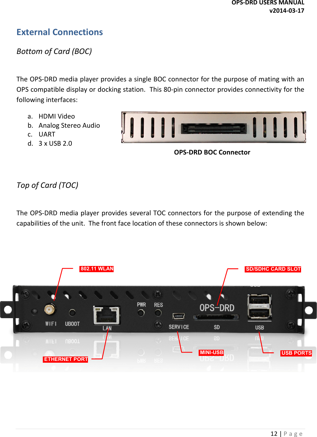 OPS-DRD USERS MANUAL v2014-03-17 12 | P a g e   External Connections Bottom of Card (BOC)  The OPS-DRD media player provides a single BOC connector for the purpose of mating with an OPS compatible display or docking station.  This 80-pin connector provides connectivity for the following interfaces: a. HDMI Video b. Analog Stereo Audio c. UART d. 3 x USB 2.0                                                                                                          OPS-DRD BOC Connector  Top of Card (TOC)  The OPS-DRD media player provides several TOC connectors for the purpose of extending the capabilities of the unit.  The front face location of these connectors is shown below: WiFi 1000BT SD USBRESETSERVICE802.11 WLAN ETHERNET PORTMINI-USB USB PORTSSD/SDHC CARD SLOT   
