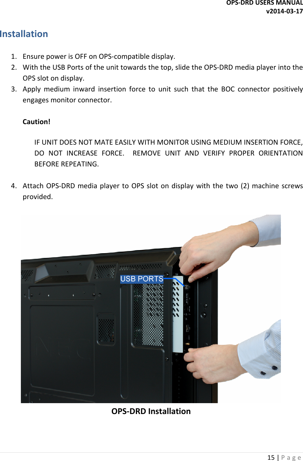 OPS-DRD USERS MANUAL v2014-03-17 15 | P a g e   Installation  1. Ensure power is OFF on OPS-compatible display. 2. With the USB Ports of the unit towards the top, slide the OPS-DRD media player into the OPS slot on display. 3. Apply  medium  inward  insertion  force  to  unit  such  that  the  BOC  connector  positively engages monitor connector.  Caution!   IF UNIT DOES NOT MATE EASILY WITH MONITOR USING MEDIUM INSERTION FORCE, DO  NOT  INCREASE  FORCE.    REMOVE  UNIT  AND  VERIFY  PROPER  ORIENTATION BEFORE REPEATING.  4. Attach  OPS-DRD  media player to  OPS slot  on display  with the  two (2) machine  screws provided.   OPS-DRD Installation   