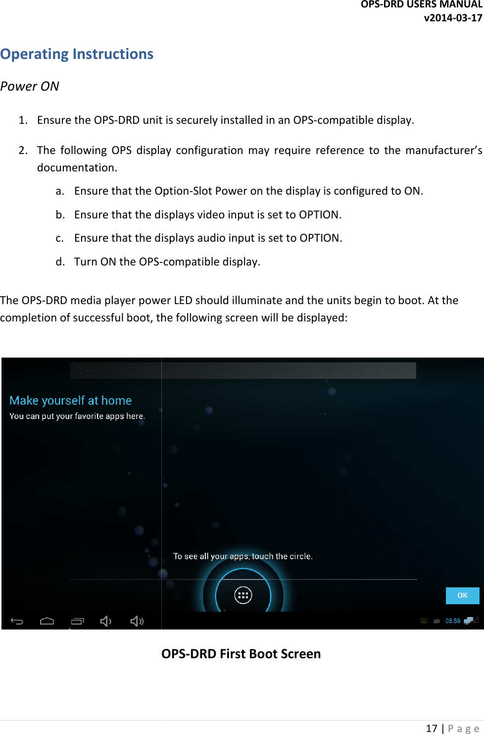  Operating Instructions Power ON  1. Ensure the OPS-DRD unit is securely installed in an OPS2. The  following  OPS  display  configuration  maydocumentation. a. Ensure that the Optionb. Ensure that the displays video input is set to OPTION.c. Ensure that the displays audio input is set to OPTION.d. Turn ON the OPS- The OPS-DRD media player power LED should illuminate and the units begin to boot. At the completion of successful boot, the following screen will be displayed:   OPS  OPS-DRD USERS MANUAL DRD unit is securely installed in an OPS-compatible display.The  following  OPS  display  configuration  may require  reference  to  the  manufacturer&rsquo;s Ensure that the Option-Slot Power on the display is configured to ON.Ensure that the displays video input is set to OPTION. Ensure that the displays audio input is set to OPTION. -compatible display.  media player power LED should illuminate and the units begin to boot. At the completion of successful boot, the following screen will be displayed: OPS-DRD First Boot Screen DRD USERS MANUAL v2014-03-17 17 | P a g e  compatible display. require  reference  to  the  manufacturer&rsquo;s Slot Power on the display is configured to ON. media player power LED should illuminate and the units begin to boot. At the  