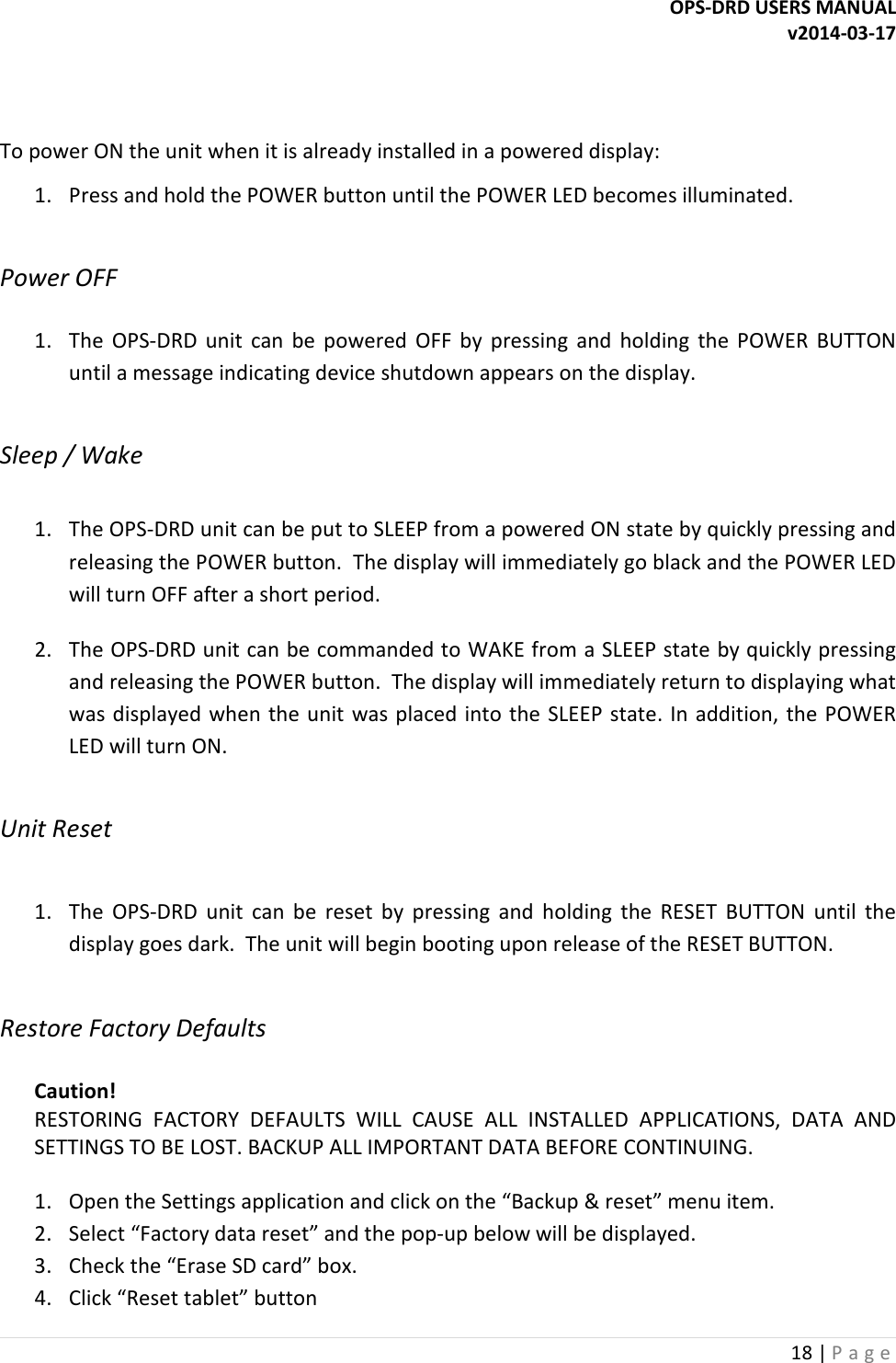 OPS-DRD USERS MANUAL v2014-03-17 18 | P a g e     To power ON the unit when it is already installed in a powered display: 1. Press and hold the POWER button until the POWER LED becomes illuminated.  Power OFF  1. The  OPS-DRD  unit  can  be  powered  OFF  by  pressing  and  holding  the  POWER  BUTTON until a message indicating device shutdown appears on the display.  Sleep / Wake  1. The OPS-DRD unit can be put to SLEEP from a powered ON state by quickly pressing and releasing the POWER button.  The display will immediately go black and the POWER LED will turn OFF after a short period. 2. The OPS-DRD unit can be commanded to WAKE from a SLEEP state by quickly pressing and releasing the POWER button.  The display will immediately return to displaying what was displayed when  the unit was placed into the SLEEP state.  In addition, the POWER LED will turn ON.  Unit Reset  1. The  OPS-DRD  unit  can  be  reset  by  pressing  and  holding  the  RESET  BUTTON  until  the display goes dark.  The unit will begin booting upon release of the RESET BUTTON.  Restore Factory Defaults  Caution! RESTORING  FACTORY  DEFAULTS  WILL  CAUSE  ALL  INSTALLED  APPLICATIONS,  DATA  AND SETTINGS TO BE LOST. BACKUP ALL IMPORTANT DATA BEFORE CONTINUING.  1. Open the Settings application and click on the &ldquo;Backup &amp; reset&rdquo; menu item. 2. Select &ldquo;Factory data reset&rdquo; and the pop-up below will be displayed. 3. Check the &ldquo;Erase SD card&rdquo; box. 4. Click &ldquo;Reset tablet&rdquo; button 