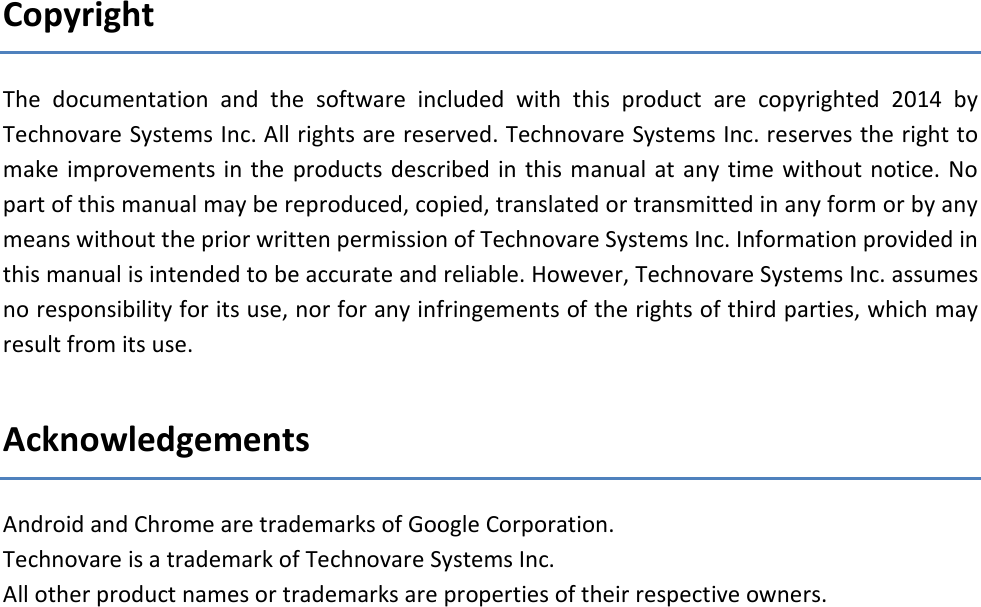 Copyright  The  documentation  and  the  software  included  with  this  product  are  copyrighted  2014  by Technovare Systems Inc. All rights are reserved. Technovare Systems Inc. reserves the right to make improvements  in the  products  described in  this  manual  at any  time without notice.  No part of this manual may be reproduced, copied, translated or transmitted in any form or by any means without the prior written permission of Technovare Systems Inc. Information provided in this manual is intended to be accurate and reliable. However, Technovare Systems Inc. assumes no responsibility for its use, nor for any infringements of the rights of third parties, which may result from its use.  Acknowledgements Android and Chrome are trademarks of Google Corporation. Technovare is a trademark of Technovare Systems Inc. All other product names or trademarks are properties of their respective owners.     