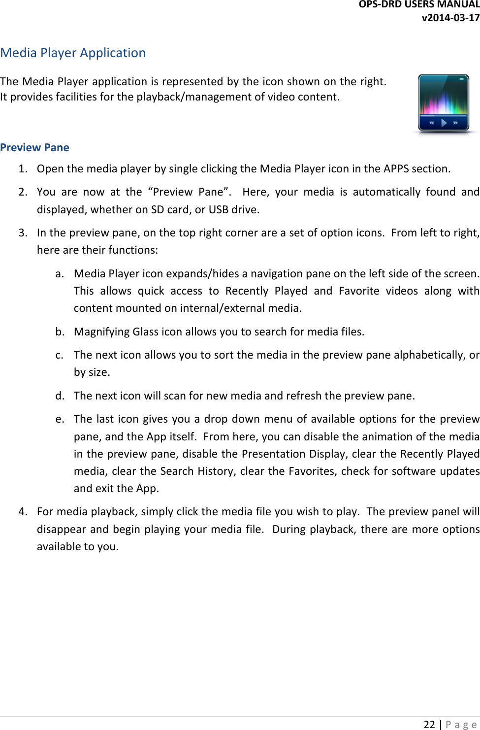 OPS-DRD USERS MANUAL v2014-03-17 22 | P a g e   Media Player Application The Media Player application is represented by the icon shown on the right.  It provides facilities for the playback/management of video content.   Preview Pane 1. Open the media player by single clicking the Media Player icon in the APPS section. 2. You  are  now  at  the  &ldquo;Preview  Pane&rdquo;.    Here,  your  media  is  automatically  found  and displayed, whether on SD card, or USB drive. 3. In the preview pane, on the top right corner are a set of option icons.  From left to right, here are their functions: a. Media Player icon expands/hides a navigation pane on the left side of the screen.  This  allows  quick  access  to  Recently  Played  and  Favorite  videos  along  with content mounted on internal/external media. b. Magnifying Glass icon allows you to search for media files. c. The next icon allows you to sort the media in the preview pane alphabetically, or by size. d. The next icon will scan for new media and refresh the preview pane. e. The last icon gives you a drop  down menu of available options for the preview pane, and the App itself.  From here, you can disable the animation of the media in the preview pane, disable the Presentation Display, clear the Recently Played media, clear the Search History, clear the Favorites, check for software updates and exit the App. 4. For media playback, simply click the media file you wish to play.  The preview panel will disappear and begin playing your media file.  During playback, there are more options available to you.         