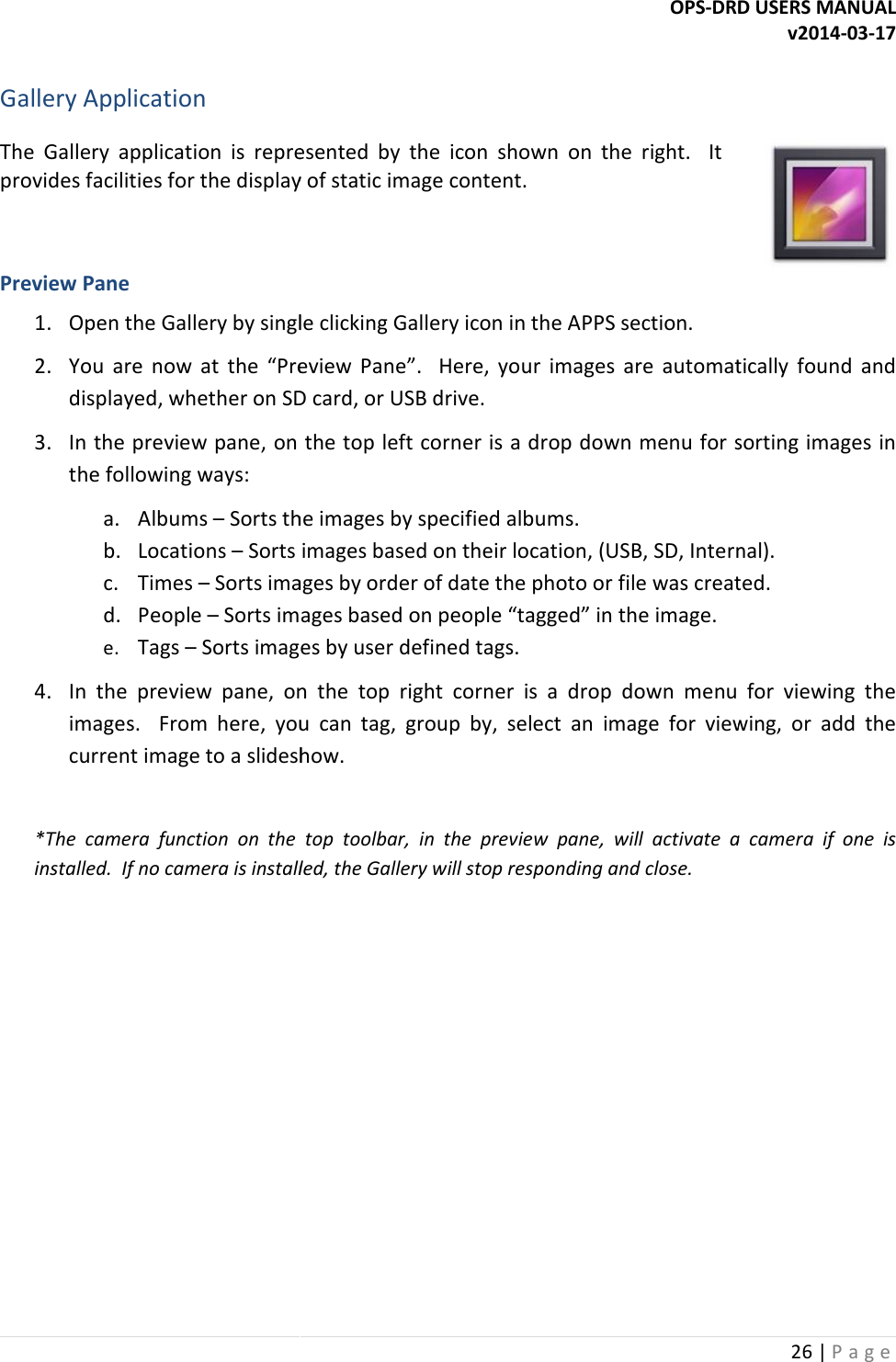  Gallery Application The  Gallery application  is  represented  by  the  icon  shown  on  the  right.    It provides facilities for the display of static Preview Pane 1. Open the Gallery by single clicking Gallery icon in the APPS section.2. You  are  now  at  the &ldquo;Preview  Pane&rdquo;.    Here,  your  images  are  automatically  found  and displayed, whether on SD card, or USB drive.3. In the preview pane, on the top left corner is a drop down menu for sorting images in the following ways: a. Albums &ndash; Sorts the images by specified albb. Locations &ndash; Sorts images based on their location, (USB, SD, Internal).c. Times &ndash; Sorts images by order of date the photo or file was created.d. People &ndash; Sorts images based on people &ldquo;tagged&rdquo; in the image.e. Tags &ndash; Sorts images by user defined tags. 4. In  the preview  pane,  on  the  top  right  corner  is  a  drop  down  menu  for  viewing  the images.    From  here,  you  can  tag,  group  by,  select  an  image  for  viewing,  or  add  the current image to a slideshow. *The  camera  function  on  the  top  toolbar,  in  the  preview  pane,  will installed.  If no camera is installed, the Gallery will stop responding and close. OPS-DRD USERS MANUALapplication  is  represented  by  the  icon  shown  on  the  right.    It display of static image content.  Open the Gallery by single clicking Gallery icon in the APPS section. &ldquo;Preview  Pane&rdquo;.    Here,  your  images  are  automatically  found  and displayed, whether on SD card, or USB drive. In the preview pane, on the top left corner is a drop down menu for sorting images in Sorts the images by specified albums. Sorts images based on their location, (USB, SD, Internal).Sorts images by order of date the photo or file was created.Sorts images based on people &ldquo;tagged&rdquo; in the image. Sorts images by user defined tags.  preview  pane,  on  the  top  right  corner  is  a  drop  down  menu  for  viewing  the images.    From  here,  you  can  tag,  group  by,  select  an  image  for  viewing,  or  add  the current image to a slideshow. *The  camera  function  on  the  top  toolbar,  in  the  preview  pane,  will activate  a  camera  if  one  is installed.  If no camera is installed, the Gallery will stop responding and close. DRD USERS MANUAL v2014-03-17 26 | P a g e   &ldquo;Preview  Pane&rdquo;.    Here,  your  images  are  automatically  found  and In the preview pane, on the top left corner is a drop down menu for sorting images in Sorts images based on their location, (USB, SD, Internal). Sorts images by order of date the photo or file was created. preview  pane,  on  the  top  right  corner  is  a  drop  down  menu  for  viewing  the images.    From  here,  you  can  tag,  group  by,  select  an  image  for  viewing,  or  add  the activate  a  camera  if  one  is 