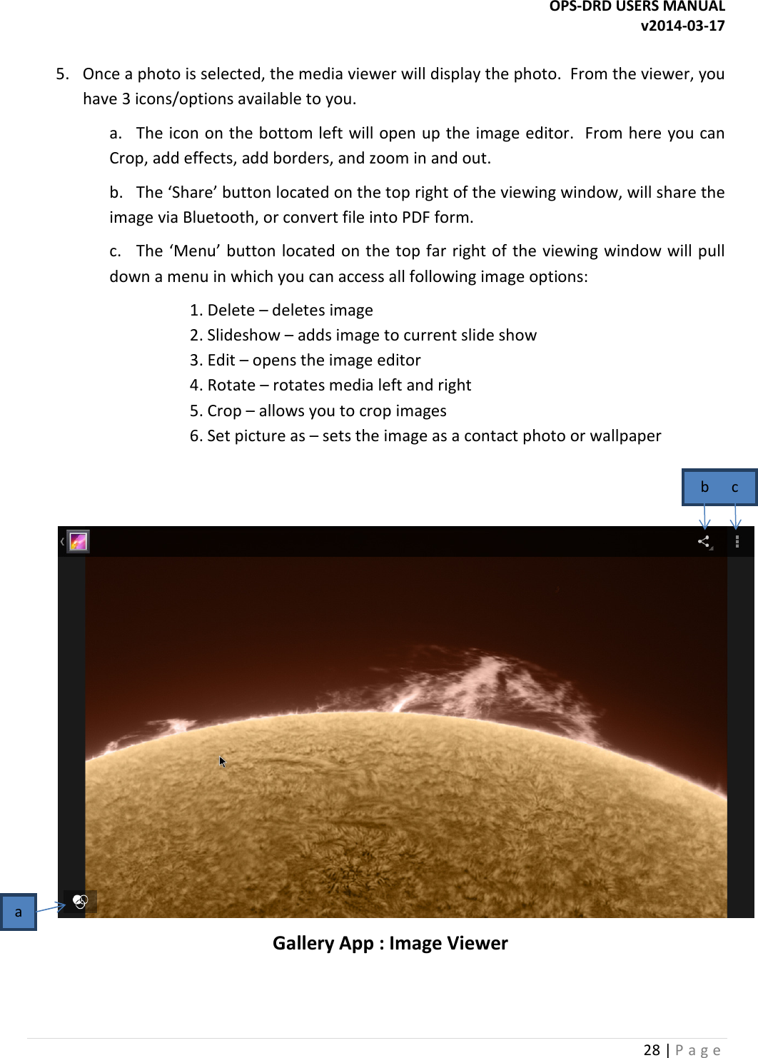 OPS-DRD USERS MANUAL v2014-03-17 28 | P a g e   5.  Once a photo is selected, the media viewer will display the photo.  From the viewer, you have 3 icons/options available to you. a.  The icon on the bottom left will open up the image editor.  From here you can Crop, add effects, add borders, and zoom in and out. b.  The &lsquo;Share&rsquo; button located on the top right of the viewing window, will share the image via Bluetooth, or convert file into PDF form. c.  The &lsquo;Menu&rsquo; button located on the top far right of the viewing window will pull down a menu in which you can access all following image options:     1. Delete &ndash; deletes image     2. Slideshow &ndash; adds image to current slide show     3. Edit &ndash; opens the image editor     4. Rotate &ndash; rotates media left and right     5. Crop &ndash; allows you to crop images     6. Set picture as &ndash; sets the image as a contact photo or wallpaper    Gallery App : Image Viewer a b      c 