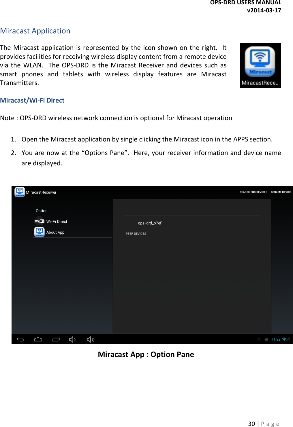 OPS-DRD USERS MANUAL v2014-03-17 30 | P a g e   Miracast Application The  Miracast  application is  represented  by the  icon  shown  on  the  right.    It provides facilities for receiving wireless display content from a remote device via  the  WLAN.    The  OPS-DRD  is  the  Miracast  Receiver  and  devices  such  as smart  phones  and  tablets  with  wireless  display  features  are  Miracast Transmitters.   Miracast/Wi-Fi Direct  Note : OPS-DRD wireless network connection is optional for Miracast operation   1. Open the Miracast application by single clicking the Miracast icon in the APPS section. 2. You are now at the &ldquo;Options Pane&rdquo;.  Here, your receiver information and device name are displayed.   Miracast App : Option Pane    