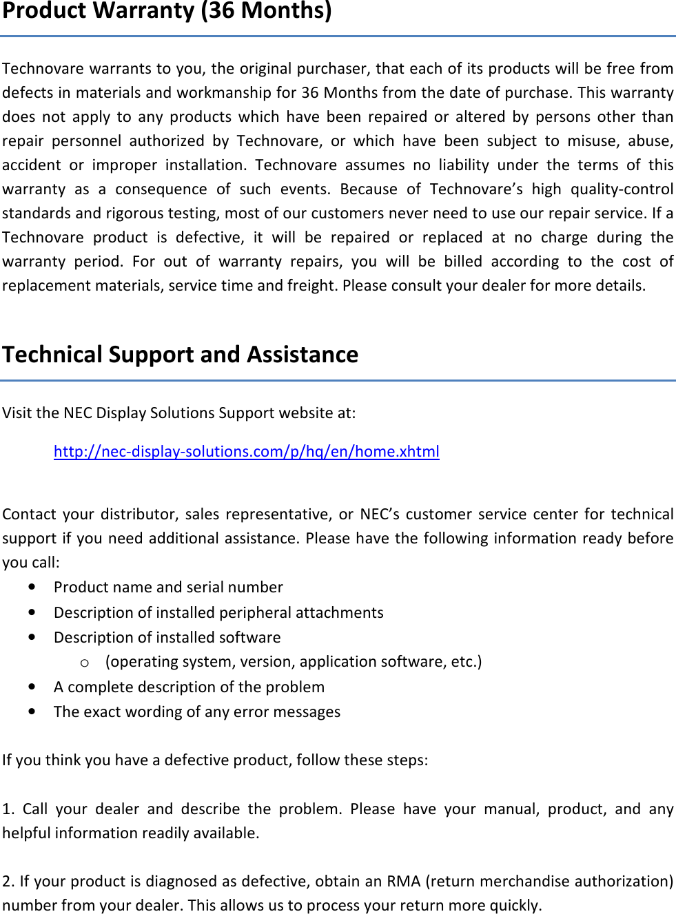 Product Warranty (36 Months) Technovare warrants to you, the original purchaser, that each of its products will be free from defects in materials and workmanship for 36 Months from the date of purchase. This warranty does  not  apply  to  any  products  which  have  been  repaired  or  altered  by  persons  other  than repair  personnel  authorized  by  Technovare,  or  which  have  been  subject  to  misuse,  abuse, accident  or  improper  installation.  Technovare  assumes  no  liability  under  the  terms  of  this warranty  as  a  consequence  of  such  events.  Because  of  Technovare&rsquo;s  high  quality-control standards and rigorous testing, most of our customers never need to use our repair service. If a Technovare  product  is  defective,  it  will  be  repaired  or  replaced  at  no  charge  during  the warranty  period.  For  out  of  warranty  repairs,  you  will  be  billed  according  to  the  cost  of replacement materials, service time and freight. Please consult your dealer for more details.  Technical Support and Assistance Visit the NEC Display Solutions Support website at: http://nec-display-solutions.com/p/hq/en/home.xhtml  Contact  your distributor,  sales  representative,  or  NEC&rsquo;s  customer  service center  for  technical support if you need additional assistance. Please have the following information ready before you call: &bull; Product name and serial number &bull; Description of installed peripheral attachments &bull; Description of installed software  o (operating system, version, application software, etc.) &bull; A complete description of the problem &bull; The exact wording of any error messages  If you think you have a defective product, follow these steps:  1.  Call  your  dealer  and  describe  the  problem.  Please  have  your  manual,  product,  and  any helpful information readily available.  2. If your product is diagnosed as defective, obtain an RMA (return merchandise authorization) number from your dealer. This allows us to process your return more quickly. 
