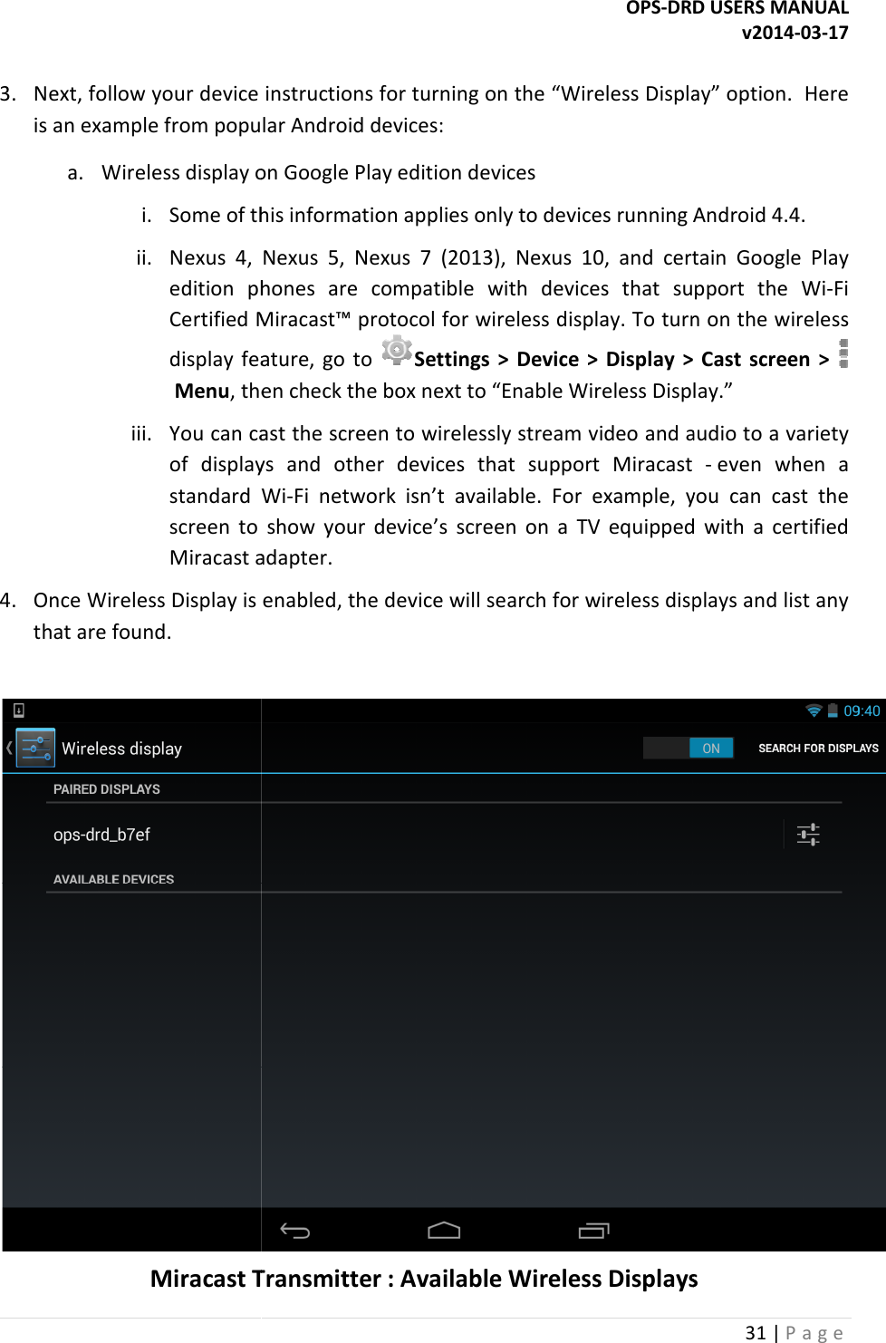  3. Next, follow your device instructions for turning on the &ldquo;Wireless Display&rdquo; option.  Here is an example from popular Android devices:a. Wireless display on Google Play edition devicesi. Some of this information applies only to devices running Android 4.4.ii. Nexus  4,  Nexus  5,  Nexus  7  (2013),  Nexus  10,  and  certain  Google  Play edition  phones  are  compatible  with  devices  that  support  the  WiCertified Miracast&trade; protocol for wireless display. To turn on the wireless display  feature,  go  to  Menu, then check the box next to &ldquo;Enable Wireless Display.&rdquo;iii. You can cast the screen to wirelessly stream video and audio to a variety of  displays  and  other  devices  that  support  Miracast standard  Wiscreen  to  show  your  device&rsquo;s  screen  on  a  TV  eqMiracast adapter.4. Once Wireless Display is enabled, the device will search for wireless displays and list any that are found.  Miracast TransmitterOPS-DRD USERS MANUALNext, follow your device instructions for turning on the &ldquo;Wireless Display&rdquo; option.  Here is an example from popular Android devices: display on Google Play edition devices Some of this information applies only to devices running Android 4.4.Nexus  4,  Nexus  5,  Nexus  7  (2013),  Nexus  10,  and  certain  Google  Play edition  phones  are  compatible  with  devices  that  support  the  WiMiracast&trade; protocol for wireless display. To turn on the wireless display  feature,  go  to Settings  >  Device  >  Display  >  Cast  screen  > , then check the box next to &ldquo;Enable Wireless Display.&rdquo;You can cast the screen to wirelessly stream video and audio to a variety of  displays  and  other  devices  that  support  Miracast standard  Wi-Fi  network  isn&rsquo;t  available.  For  example,  you  can  cast  the screen  to  show  your  device&rsquo;s  screen  on  a  TV  equipped  with  a  certified Miracast adapter. Once Wireless Display is enabled, the device will search for wireless displays and list any Transmitter : Available Wireless DisplaysDRD USERS MANUAL v2014-03-17 31 | P a g e  Next, follow your device instructions for turning on the &ldquo;Wireless Display&rdquo; option.  Here Some of this information applies only to devices running Android 4.4. Nexus  4,  Nexus  5,  Nexus  7  (2013),  Nexus  10,  and  certain  Google  Play edition  phones  are  compatible  with  devices  that  support  the  Wi-Fi Miracast&trade; protocol for wireless display. To turn on the wireless Settings  >  Device  >  Display  >  Cast  screen  > , then check the box next to &ldquo;Enable Wireless Display.&rdquo; You can cast the screen to wirelessly stream video and audio to a variety of  displays  and  other  devices  that  support  Miracast - even  when  a Fi  network  isn&rsquo;t  available.  For  example,  you  can  cast  the uipped  with  a  certified Once Wireless Display is enabled, the device will search for wireless displays and list any  Wireless Displays 