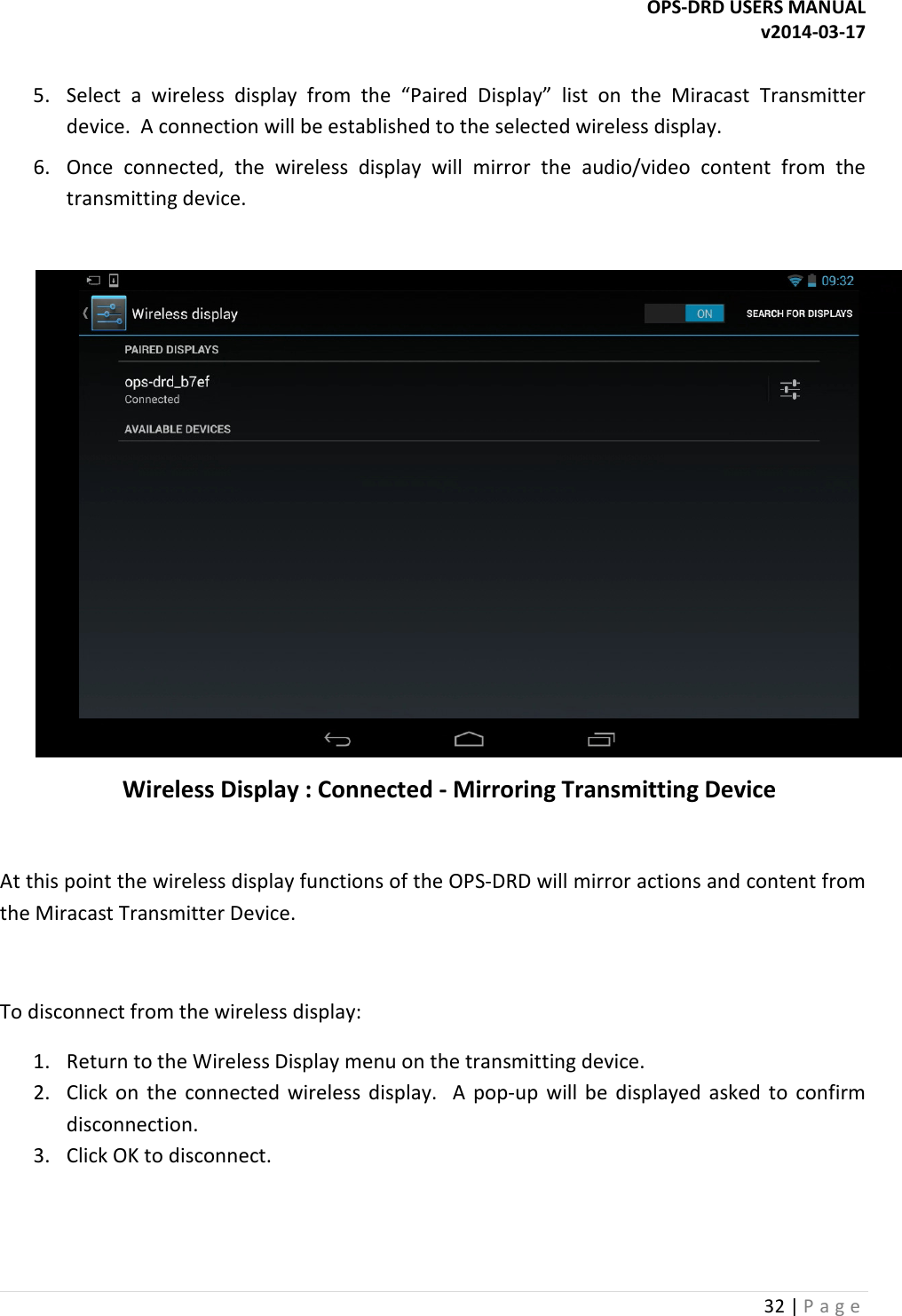OPS-DRD USERS MANUAL v2014-03-17 32 | P a g e   5. Select  a  wireless  display  from  the  &ldquo;Paired  Display&rdquo;  list  on  the  Miracast  Transmitter device.  A connection will be established to the selected wireless display. 6. Once  connected,  the  wireless  display  will  mirror  the  audio/video  content  from  the transmitting device.     Wireless Display : Connected - Mirroring Transmitting Device  At this point the wireless display functions of the OPS-DRD will mirror actions and content from the Miracast Transmitter Device.   To disconnect from the wireless display: 1. Return to the Wireless Display menu on the transmitting device. 2. Click  on  the  connected  wireless  display.    A  pop-up  will  be  displayed  asked  to  confirm disconnection. 3. Click OK to disconnect.   
