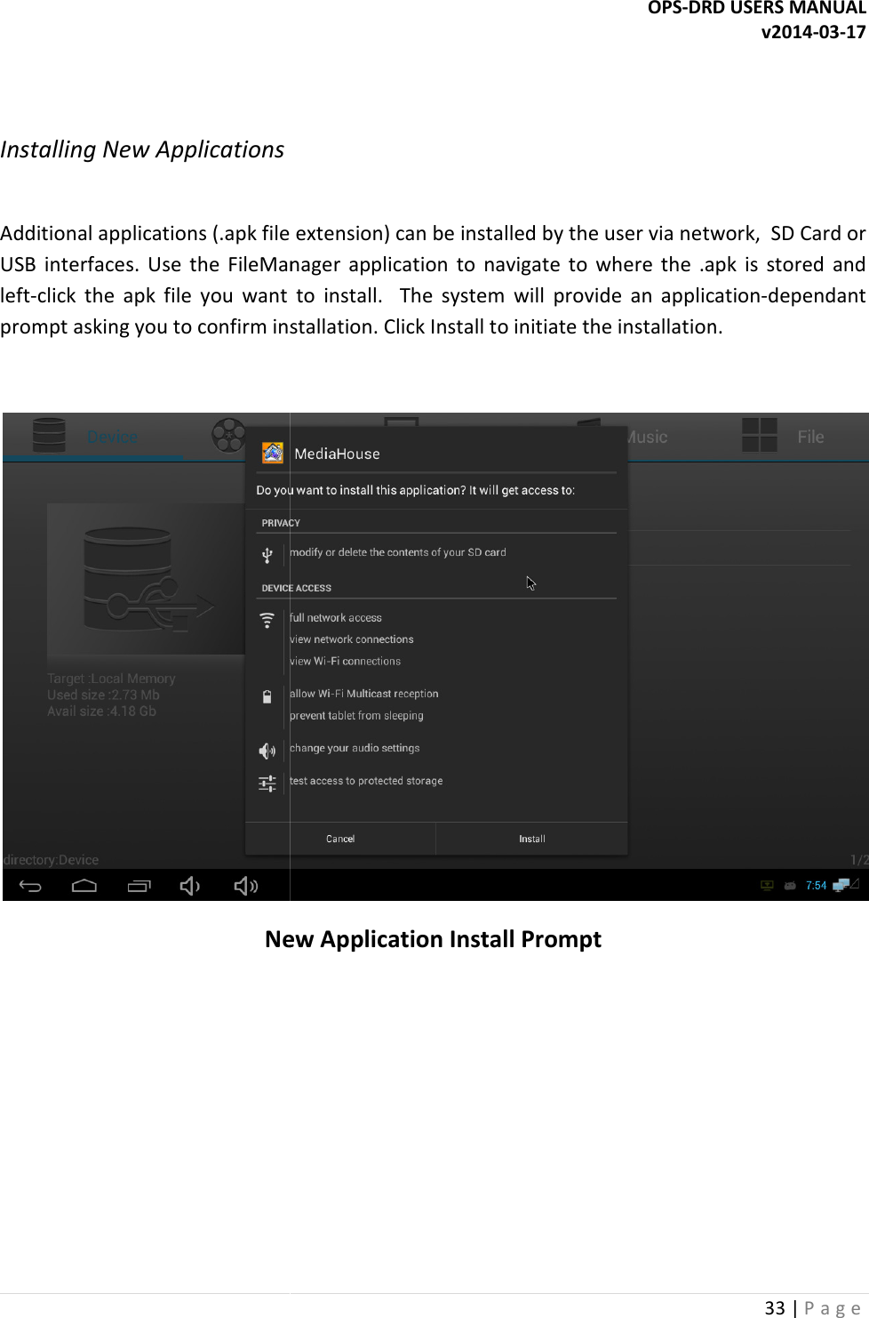  Installing New Applications  Additional applications (.apk file extension) can be installed by the user viaUSB  interfaces. Use  the  FileManager  application  to  navigate  to  where  the  .apk  is  stored  and left-click  the  apk  file you  want  to  install.    The  system  will  provide  an  applicationprompt asking you to confirm installation. Click  New Application Install Prompt   OPS-DRD USERS MANUAL  Additional applications (.apk file extension) can be installed by the user via network,  SD Card or Use  the  FileManager  application  to  navigate  to  where  the  .apk  is  stored  and you  want  to  install.    The  system  will  provide  an  applicationprompt asking you to confirm installation. Click Install to initiate the installation. New Application Install Prompt DRD USERS MANUAL v2014-03-17 33 | P a g e  network,  SD Card or Use  the  FileManager  application  to  navigate  to  where  the  .apk  is  stored  and you  want  to  install.    The  system  will  provide  an  application-dependant to initiate the installation.   