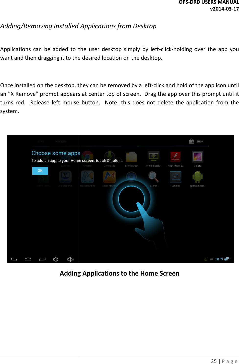  Adding/Removing Installed Applications from Desktop Applications  can  be  added  to  the  user  desktop  simply  by  leftwant and then dragging it to the desired location on the  Once installed on the desktop, they can be removed by a leftan &ldquo;X Remove&rdquo; prompt appears at center top of screen.  Drag the app over this prompt until it turns  red.    Release  left  mouse  button.    Note:  this  doesystem.  Adding Applications to OPS-DRD USERS MANUALInstalled Applications from Desktop Applications  can  be  added  to  the  user  desktop  simply  by  left-click-holding  over  the  app  you want and then dragging it to the desired location on the desktop. Once installed on the desktop, they can be removed by a left-click and hold of the app icon until an &ldquo;X Remove&rdquo; prompt appears at center top of screen.  Drag the app over this prompt until it turns  red.    Release  left  mouse  button.    Note:  this  does  not  delete  the  application  from  the Adding Applications to the Home Screen DRD USERS MANUAL v2014-03-17 35 | P a g e  holding  over  the  app  you click and hold of the app icon until an &ldquo;X Remove&rdquo; prompt appears at center top of screen.  Drag the app over this prompt until it s  not  delete  the  application  from  the  