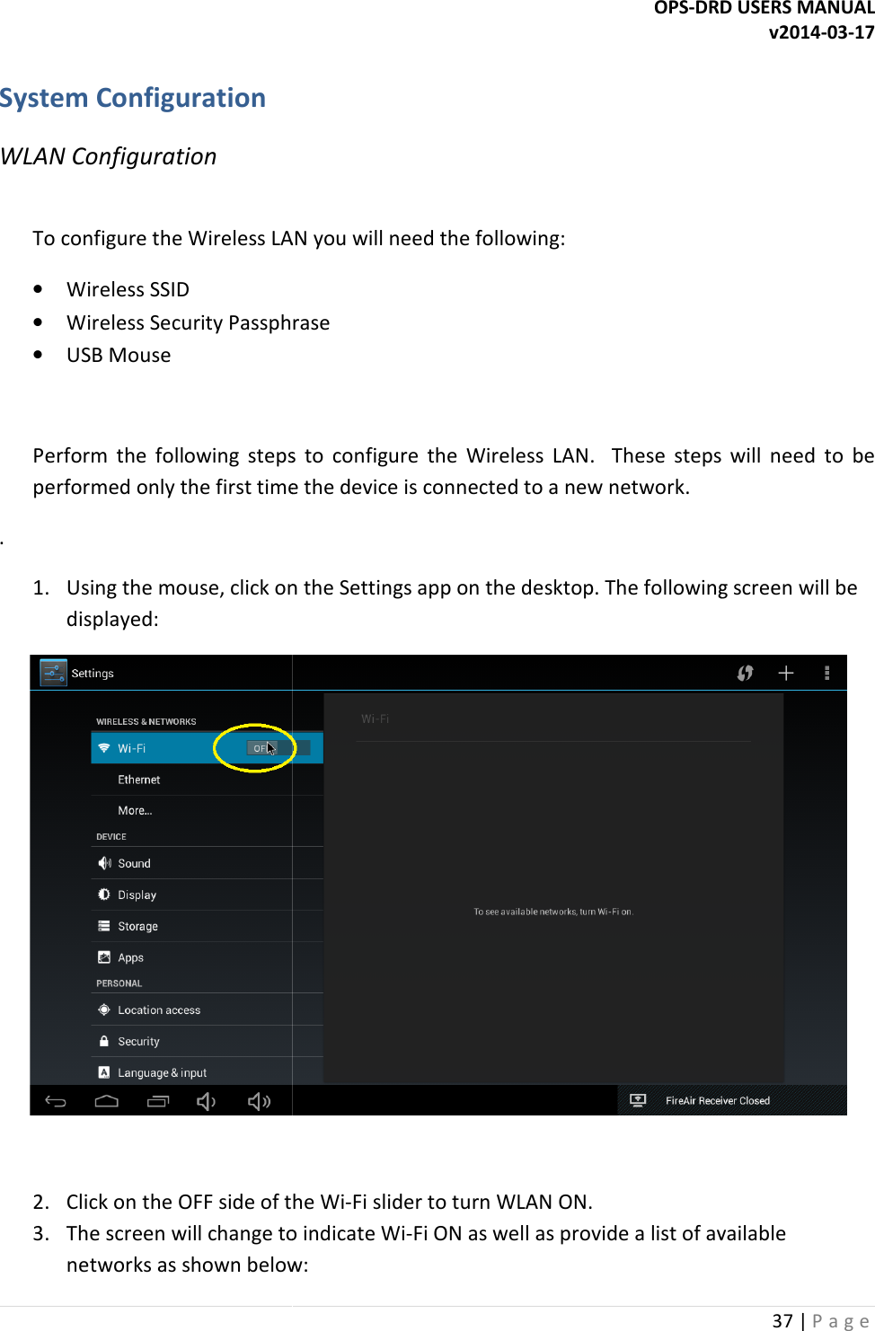  System Configuration WLAN Configuration  To configure the Wireless LAN you will need the following:&bull; Wireless SSID &bull; Wireless Security Passphrase&bull; USB Mouse  Perform  the  following  steps  to  configure  the  Wireless  LAN.    These  steps  will  need  to  be performed only the first time the device is connected to a new network.. 1. Using the mouse, click on the Settings app on the displayed:  2. Click on the OFF side of the Wi3. The screen will change to indicate Winetworks as shown below:OPS-DRD USERS MANUALTo configure the Wireless LAN you will need the following: Wireless Security Passphrase Perform  the  following  steps  to  configure  the  Wireless  LAN.    These  steps  will  need  to  be performed only the first time the device is connected to a new network. Using the mouse, click on the Settings app on the desktop. The following screen will be Click on the OFF side of the Wi-Fi slider to turn WLAN ON. The screen will change to indicate Wi-Fi ON as well as provide a list of available networks as shown below: DRD USERS MANUAL v2014-03-17 37 | P a g e  Perform  the  following  steps  to  configure  the  Wireless  LAN.    These  steps  will  need  to  be desktop. The following screen will be  Fi ON as well as provide a list of available 
