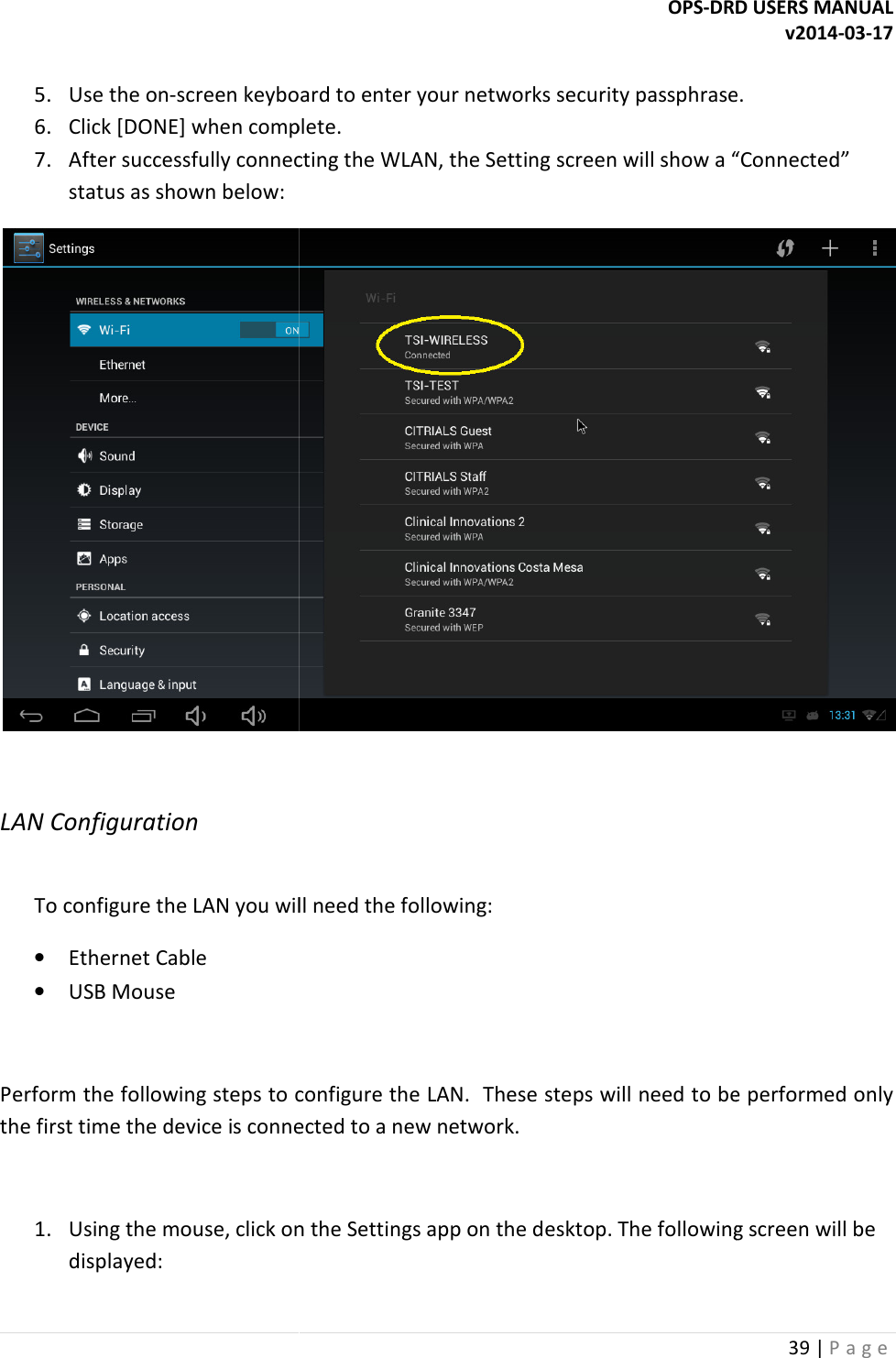  5. Use the on-screen keyboard to enter your networks security passphrase.6. Click [DONE] when complete.7. After successfully connecting the WLAN, the Settinstatus as shown below:  LAN Configuration  To configure the LAN you will need the following:&bull; Ethernet Cable &bull; USB Mouse  Perform the following steps to configure the LAN.  These steps will need to be performed only the first time the device is connected to a new network. 1. Using the mouse, click on the Settings app on the desktop. The following screen will be displayed: OPS-DRD USERS MANUALscreen keyboard to enter your networks security passphrase.Click [DONE] when complete. After successfully connecting the WLAN, the Setting screen will show a &ldquo;Connected&rdquo; To configure the LAN you will need the following: Perform the following steps to configure the LAN.  These steps will need to be performed only first time the device is connected to a new network. Using the mouse, click on the Settings app on the desktop. The following screen will be DRD USERS MANUAL v2014-03-17 39 | P a g e  screen keyboard to enter your networks security passphrase. g screen will show a &ldquo;Connected&rdquo;  Perform the following steps to configure the LAN.  These steps will need to be performed only Using the mouse, click on the Settings app on the desktop. The following screen will be 