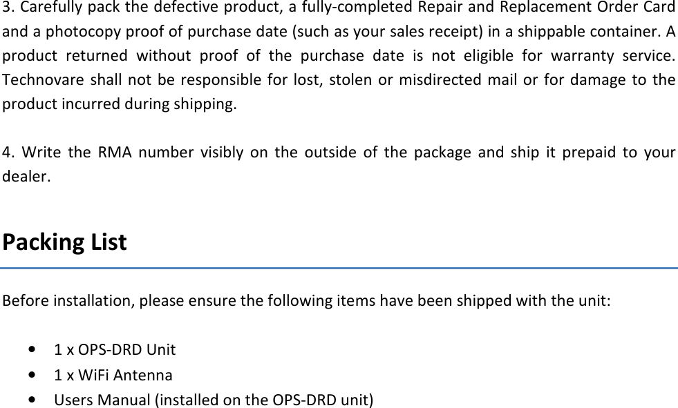  3. Carefully pack the defective product, a fully-completed Repair and Replacement Order Card and a photocopy proof of purchase date (such as your sales receipt) in a shippable container. A product  returned  without  proof  of  the  purchase  date  is  not  eligible  for  warranty  service. Technovare shall not be responsible for lost, stolen  or misdirected mail or  for damage to  the product incurred during shipping.  4.  Write  the  RMA  number  visibly  on  the  outside  of  the  package  and  ship  it  prepaid  to  your dealer.   Packing List Before installation, please ensure the following items have been shipped with the unit:  &bull; 1 x OPS-DRD Unit &bull; 1 x WiFi Antenna &bull; Users Manual (installed on the OPS-DRD unit)   