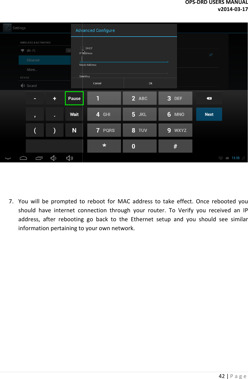    7. You  will  be  prompted  to  reboot  for  MAC  address  to  take  effect.  Once  rebooted  you should  have  internet  connection  through  your  router.  To  Verify  you  received  an address,  after  rebooting  go  back  to  the  Ethernet  setup  and  you  should  see  similar information pertaining to your own network     OPS-DRD USERS MANUALYou  will  be  prompted  to  reboot  for  MAC  address  to  take  effect.  Once  rebooted  you should  have  internet  connection  through  your  router.  To  Verify  you  received  an address,  after  rebooting  go  back  to  the  Ethernet  setup  and  you  should  see  similar information pertaining to your own network.  DRD USERS MANUAL v2014-03-17 42 | P a g e   You  will  be  prompted  to  reboot  for  MAC  address  to  take  effect.  Once  rebooted  you should  have  internet  connection  through  your  router.  To  Verify  you  received  an IP address,  after  rebooting  go  back  to  the  Ethernet  setup  and  you  should  see  similar 