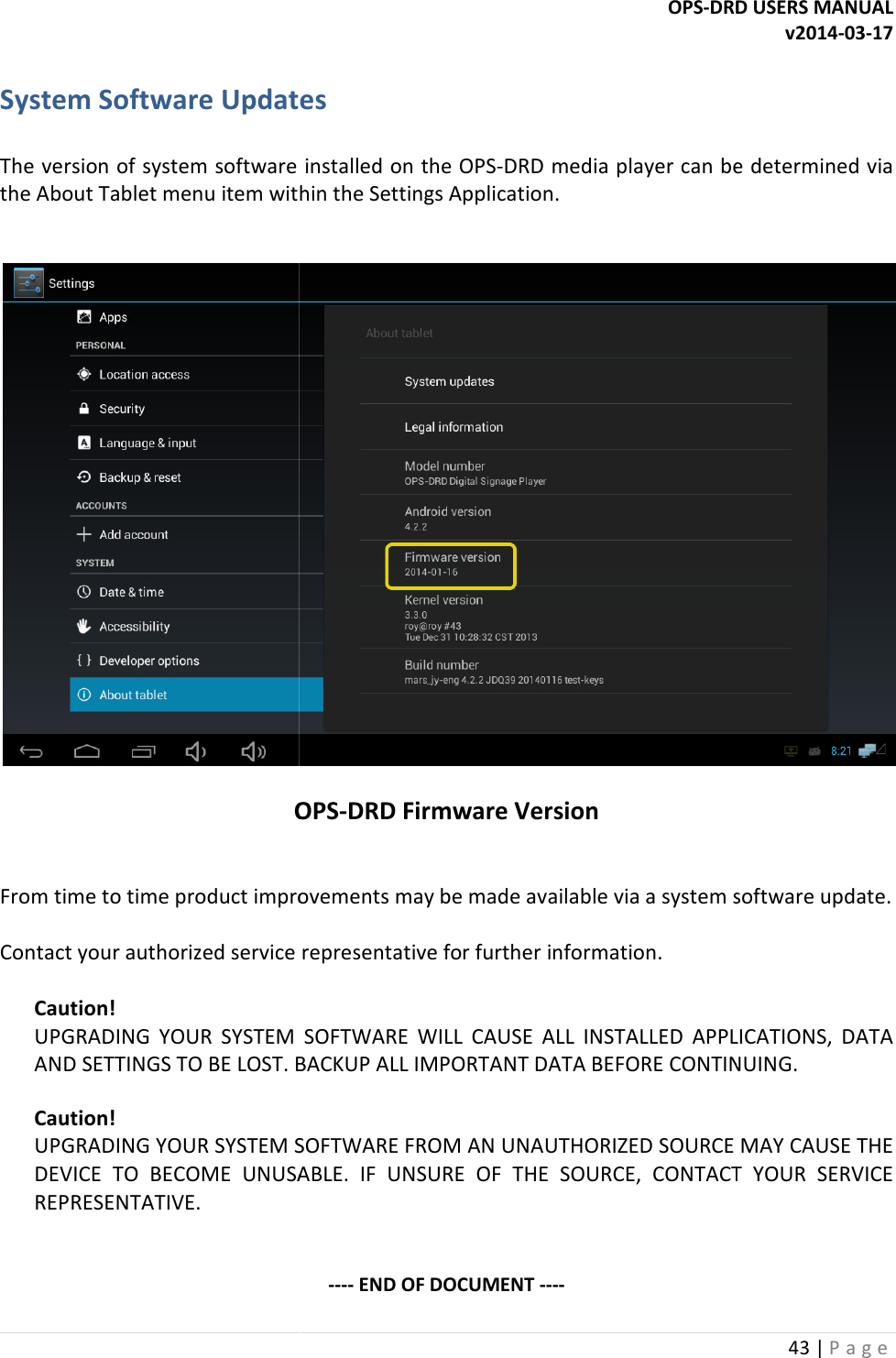  System Software Updates  The version of system software installed on the OPSthe About Tablet menu item within   OPS  From time to time product improvements may be made available via a system software update.   Contact your authorized service representative for further information. Caution! UPGRADING  YOUR  SYSTEM  SOFTWARE  WILL  CAUSE  ALL  INSTALLED  APPLICATIONS,  DATA AND SETTINGS TO BE LOST. BACKUP ALL IMPORTANT DATA BEFORE CONTINUING. Caution! UPGRADING YOUR SYSTEM SOFTWARE FROM AN UNAUTHORIZED SOURCE MAY CAUSE THE DEVICE  TO  BECOME  UNUSABLE.  IF  UNSURE  OF  THE  SOURCE,  CONTACT  YOUR  SERVICE REPRESENTATIVE.   OPS-DRD USERS MANUALSystem Software Updates The version of system software installed on the OPS-DRD media player can be determined via About Tablet menu item within the Settings Application.  OPS-DRD Firmware Version From time to time product improvements may be made available via a system software update.  Contact your authorized service representative for further information. UPGRADING  YOUR  SYSTEM  SOFTWARE  WILL  CAUSE  ALL  INSTALLED  APPLICATIONS,  DATA AND SETTINGS TO BE LOST. BACKUP ALL IMPORTANT DATA BEFORE CONTINUING.UPGRADING YOUR SYSTEM SOFTWARE FROM AN UNAUTHORIZED SOURCE MAY CAUSE THE USABLE.  IF  UNSURE  OF  THE  SOURCE,  CONTACT  YOUR  SERVICE ---- END OF DOCUMENT ---- DRD USERS MANUAL v2014-03-17 43 | P a g e  can be determined via  From time to time product improvements may be made available via a system software update.   UPGRADING  YOUR  SYSTEM  SOFTWARE  WILL  CAUSE  ALL  INSTALLED  APPLICATIONS,  DATA AND SETTINGS TO BE LOST. BACKUP ALL IMPORTANT DATA BEFORE CONTINUING. UPGRADING YOUR SYSTEM SOFTWARE FROM AN UNAUTHORIZED SOURCE MAY CAUSE THE USABLE.  IF  UNSURE  OF  THE  SOURCE,  CONTACT  YOUR  SERVICE 