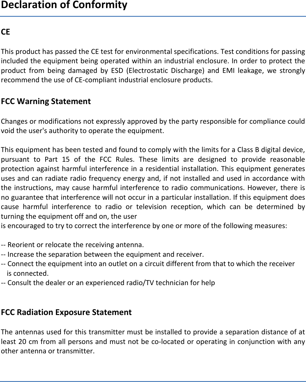 Declaration of Conformity CE  This product has passed the CE test for environmental specifications. Test conditions for passing included the equipment being operated within an industrial enclosure. In order to protect the product  from  being  damaged  by  ESD  (Electrostatic  Discharge)  and  EMI  leakage,  we  strongly recommend the use of CE-compliant industrial enclosure products.  FCC Warning Statement  Changes or modifications not expressly approved by the party responsible for compliance could void the user's authority to operate the equipment.   This equipment has been tested and found to comply with the limits for a Class B digital device, pursuant  to  Part  15  of  the  FCC  Rules.  These  limits  are  designed  to  provide  reasonable protection against harmful interference in a residential installation. This equipment generates uses and can radiate radio frequency energy and, if not installed and used in accordance with the  instructions,  may cause  harmful  interference  to  radio communications. However,  there  is no guarantee that interference will not occur in a particular installation. If this equipment does cause  harmful  interference  to  radio  or  television  reception,  which  can  be  determined  by turning the equipment off and on, the user is encouraged to try to correct the interference by one or more of the following measures:  -- Reorient or relocate the receiving antenna. -- Increase the separation between the equipment and receiver. -- Connect the equipment into an outlet on a circuit different from that to which the receiver is connected. -- Consult the dealer or an experienced radio/TV technician for help   FCC Radiation Exposure Statement  The antennas used for this transmitter must be installed to provide a separation distance of at least 20 cm from all persons and must not be co-located or operating in conjunction with any other antenna or transmitter.   