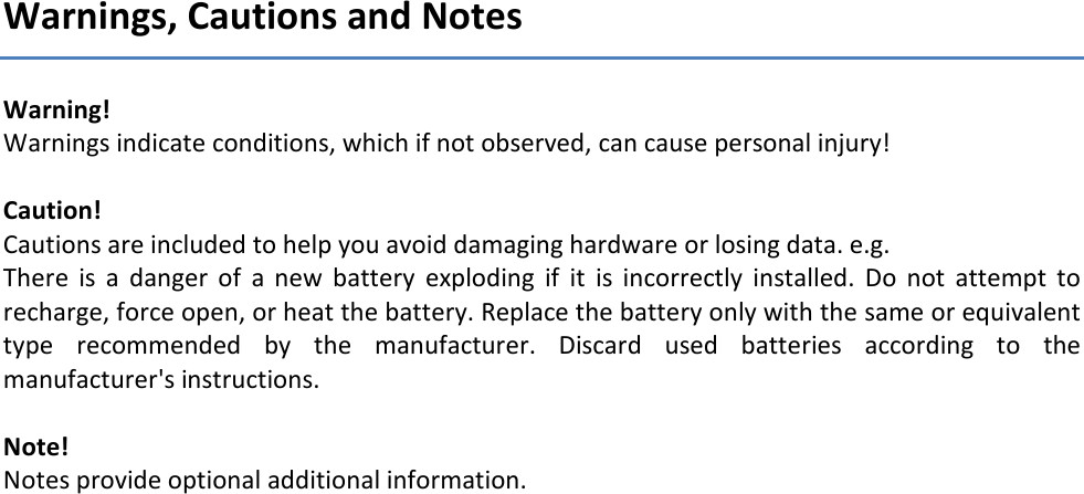 Warnings, Cautions and Notes Warning!  Warnings indicate conditions, which if not observed, can cause personal injury!  Caution!  Cautions are included to help you avoid damaging hardware or losing data. e.g. There  is  a  danger  of  a  new  battery  exploding  if  it  is  incorrectly  installed.  Do  not  attempt  to recharge, force open, or heat the battery. Replace the battery only with the same or equivalent type  recommended  by  the  manufacturer.  Discard  used  batteries  according  to  the manufacturer's instructions.  Note!  Notes provide optional additional information.     