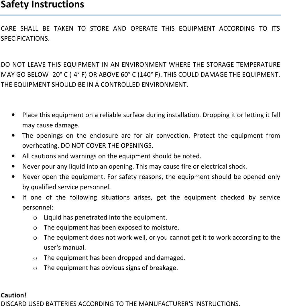 Safety Instructions CARE  SHALL  BE  TAKEN  TO  STORE  AND  OPERATE  THIS  EQUIPMENT  ACCORDING  TO  ITS SPECIFICATIONS.  DO NOT LEAVE THIS EQUIPMENT IN AN  ENVIRONMENT WHERE  THE STORAGE TEMPERATURE MAY GO BELOW -20&deg; C (-4&deg; F) OR ABOVE 60&deg; C (140&deg; F). THIS COULD DAMAGE THE EQUIPMENT. THE EQUIPMENT SHOULD BE IN A CONTROLLED ENVIRONMENT.   &bull; Place this equipment on a reliable surface during installation. Dropping it or letting it fall may cause damage. &bull; The  openings  on  the  enclosure  are  for  air  convection.  Protect  the  equipment  from overheating. DO NOT COVER THE OPENINGS. &bull; All cautions and warnings on the equipment should be noted. &bull; Never pour any liquid into an opening. This may cause fire or electrical shock. &bull; Never open the equipment. For safety reasons, the equipment should be opened only by qualified service personnel. &bull; If  one  of  the  following  situations  arises,  get  the  equipment  checked  by  service personnel: o Liquid has penetrated into the equipment. o The equipment has been exposed to moisture. o The equipment does not work well, or you cannot get it to work according to the user's manual. o The equipment has been dropped and damaged. o The equipment has obvious signs of breakage.   Caution!  DISCARD USED BATTERIES ACCORDING TO THE MANUFACTURER'S INSTRUCTIONS.  