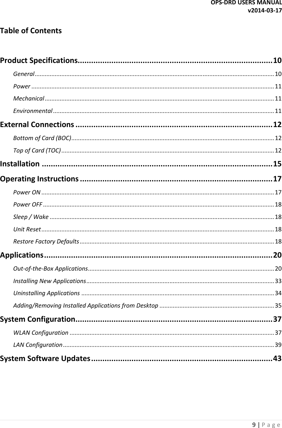 OPS-DRD USERS MANUAL v2014-03-17 9 | P a g e   Table of Contents  Product Specifications....................................................................................... 10 General ................................................................................................................................................ 10 Power .................................................................................................................................................. 11 Mechanical .......................................................................................................................................... 11 Environmental ..................................................................................................................................... 11 External Connections ........................................................................................ 12 Bottom of Card (BOC) .......................................................................................................................... 12 Top of Card (TOC) ................................................................................................................................ 12 Installation ....................................................................................................... 15 Operating Instructions ...................................................................................... 17 Power ON ............................................................................................................................................ 17 Power OFF ........................................................................................................................................... 18 Sleep / Wake ....................................................................................................................................... 18 Unit Reset ............................................................................................................................................ 18 Restore Factory Defaults ..................................................................................................................... 18 Applications ...................................................................................................... 20 Out-of-the-Box Applications ................................................................................................................ 20 Installing New Applications ................................................................................................................. 33 Uninstalling Applications .................................................................................................................... 34 Adding/Removing Installed Applications from Desktop ..................................................................... 35 System Configuration ........................................................................................ 37 WLAN Configuration ........................................................................................................................... 37 LAN Configuration ............................................................................................................................... 39 System Software Updates ................................................................................. 43   