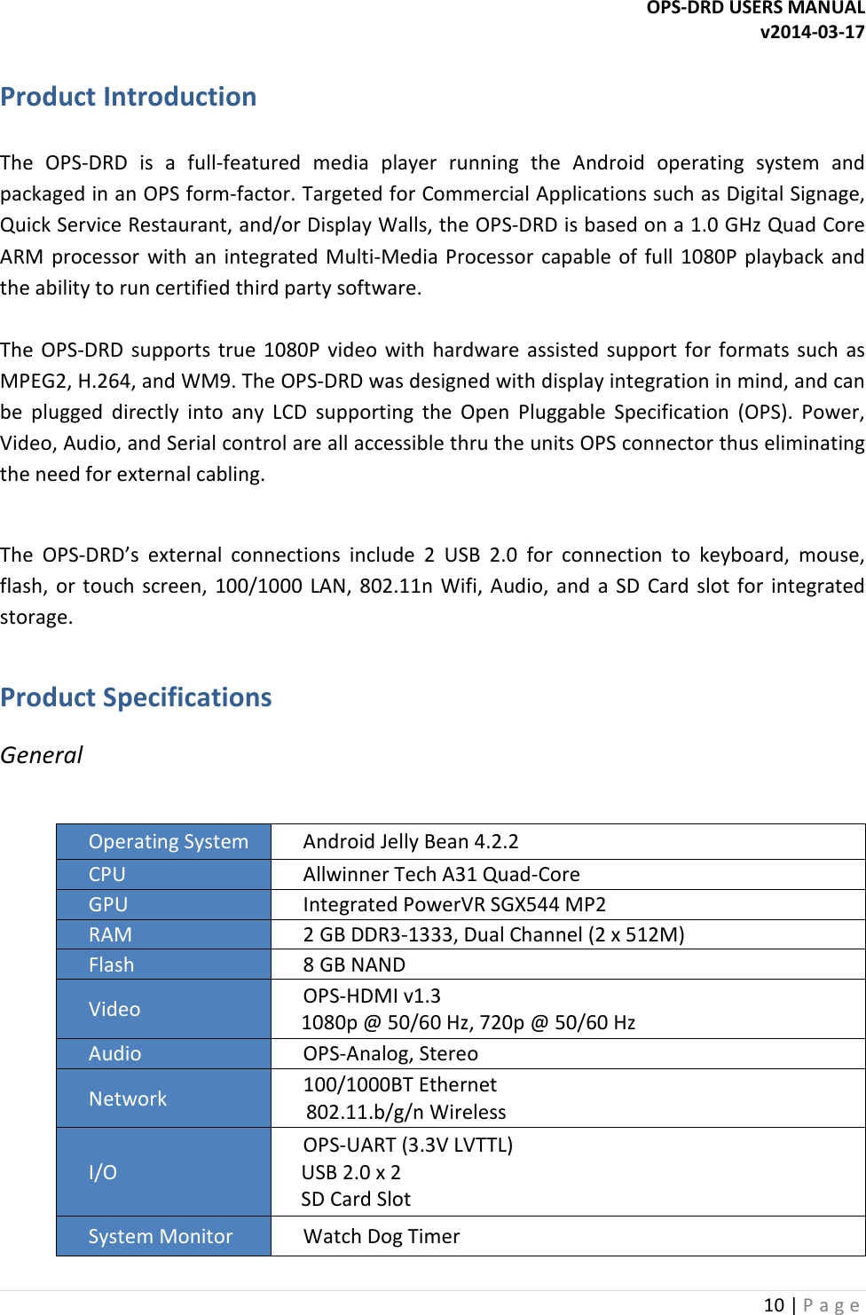 OPS-DRD USERS MANUAL v2014-03-17 10 | P a g e   Product Introduction   The  OPS-DRD  is  a  full-featured  media  player  running  the  Android  operating  system  and packaged in an OPS form-factor. Targeted for Commercial Applications such as Digital Signage, Quick Service Restaurant, and/or Display Walls, the OPS-DRD is based on a 1.0 GHz Quad Core ARM  processor  with  an  integrated Multi-Media Processor  capable  of  full  1080P  playback  and the ability to run certified third party software.   The  OPS-DRD  supports  true  1080P  video  with  hardware  assisted  support  for  formats  such  as MPEG2, H.264, and WM9. The OPS-DRD was designed with display integration in mind, and can be  plugged  directly  into  any  LCD  supporting  the  Open  Pluggable  Specification  (OPS).  Power, Video, Audio, and Serial control are all accessible thru the units OPS connector thus eliminating the need for external cabling.   The  OPS-DRD&rsquo;s  external  connections  include  2  USB  2.0  for  connection  to  keyboard,  mouse, flash,  or  touch screen,  100/1000  LAN,  802.11n  Wifi,  Audio,  and  a  SD  Card  slot for  integrated storage.  Product Specifications General  Operating System  Android Jelly Bean 4.2.2 CPU  Allwinner Tech A31 Quad-Core GPU  Integrated PowerVR SGX544 MP2 RAM  2 GB DDR3-1333, Dual Channel (2 x 512M) Flash  8 GB NAND Video  OPS-HDMI v1.3     1080p @ 50/60 Hz, 720p @ 50/60 Hz Audio  OPS-Analog, Stereo Network  100/1000BT Ethernet      802.11.b/g/n Wireless I/O OPS-UART (3.3V LVTTL)     USB 2.0 x 2     SD Card Slot System Monitor  Watch Dog Timer 