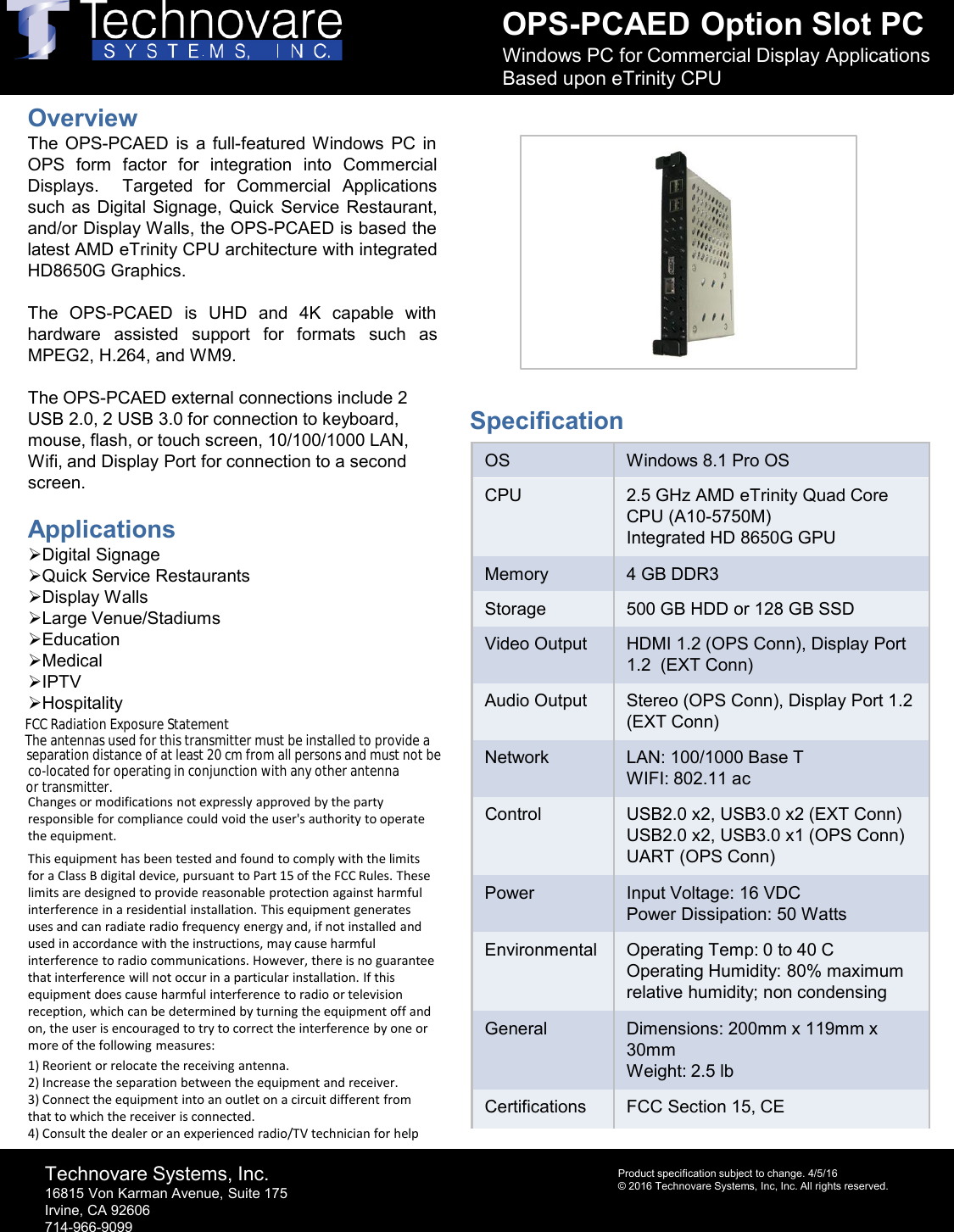 OPS-PCAED Option Slot PCWindows PC for Commercial Display Applications Based upon eTrinity CPUTechnovare Systems, Inc.16815 Von Karman Avenue, Suite 175Irvine, CA 92606714-966-9099Product specification subject to change. 4/5/16&copy; 2016 Technovare Systems, Inc, Inc. All rights reserved.OverviewThe OPS-PCAED is a full-featured Windows PC inOPS form factor for integration into CommercialDisplays. Targeted for Commercial Applicationssuch as Digital Signage, Quick Service Restaurant,and/or Display Walls, the OPS-PCAED is based thelatest AMD eTrinity CPU architecture with integratedHD8650G Graphics.The OPS-PCAED is UHD and 4K capable withhardware assisted support for formats such asMPEG2, H.264,and WM9.The OPS-PCAED external connections include 2 USB 2.0, 2 USB 3.0 for connection to keyboard, mouse, flash, or touch screen, 10/100/1000 LAN, Wifi, and Display Port for connection to a second screen.ApplicationsDigital SignageQuick Service RestaurantsDisplay WallsLarge Venue/StadiumsEducationMedicalIPTVHospitalityChanges or modifications not expressly approved by the party responsible for compliance could void the user's authority to operate the equipment. This equipment has been tested and found to comply with the limits for a Class B digital device, pursuant to Part 15 of the FCC Rules. These limits are designed to provide reasonable protection against harmful interference in a residential installation. This equipment generates uses and can radiate radio frequency energy and, if not installed and used in accordance with the instructions, may cause harmful interference to radio communications. However, there is no guarantee that interference will not occur in a particular installation. If this equipment does cause harmful interference to radio or television reception, which can be determined by turning the equipment off and on, the user is encouraged to try to correct the interference by one or more of the following measures:  1) Reorient or relocate the receiving antenna.2) Increase the separation between the equipment and receiver.3) Connect the equipment into an outlet on a circuit different from that to which the receiver is connected.4) Consult the dealer or an experienced radio/TV technician for helpOS Windows 8.1 Pro OSCPU 2.5 GHz AMD eTrinity Quad Core CPU (A10-5750M)Integrated HD 8650G GPUMemory 4 GB DDR3 Storage 500 GB HDD or 128 GB SSDVideo Output HDMI 1.2 (OPS Conn), Display Port 1.2  (EXT Conn)Audio Output Stereo (OPS Conn), Display Port 1.2 (EXT Conn)Network LAN: 100/1000 Base TWIFI: 802.11 acControl USB2.0 x2, USB3.0 x2 (EXT Conn)USB2.0 x2, USB3.0 x1 (OPS Conn)UART (OPS Conn)Power Input Voltage: 16 VDCPower Dissipation: 50 WattsEnvironmental Operating Temp: 0 to 40 COperating Humidity: 80% maximum relative humidity; non condensingGeneral Dimensions: 200mm x 119mm x 30mmWeight: 2.5 lbCertifications FCC Section 15, CESpecificationFCC Radiation Exposure StatementThe antennas used for this transmitter must be installed to provide a separation distance of at least 20 cm from all persons and must not be co-located for operating in conjunction with any other antenna or transmitter.
