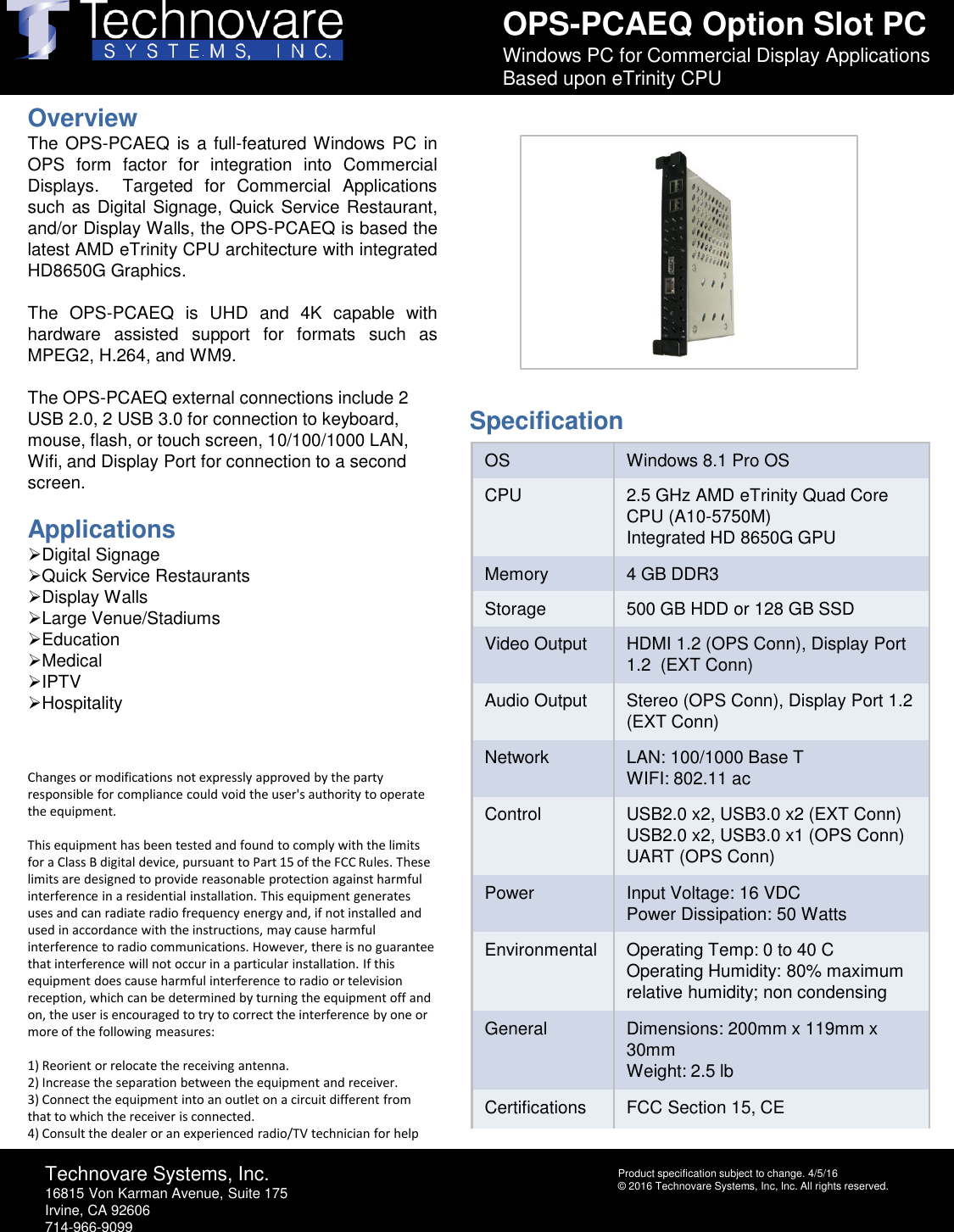 OPS-PCAEQ Option Slot PCWindows PC for Commercial Display Applications Based upon eTrinity CPUTechnovare Systems, Inc.16815 Von Karman Avenue, Suite 175Irvine, CA 92606714-966-9099Product specification subject to change. 4/5/16&copy; 2016 Technovare Systems, Inc, Inc. All rights reserved.OverviewThe OPS-PCAEQ is a full-featured Windows PC inOPS form factor for integration into CommercialDisplays. Targeted for Commercial Applicationssuch as Digital Signage, Quick Service Restaurant,and/or Display Walls, the OPS-PCAEQ is based thelatest AMD eTrinity CPU architecture with integratedHD8650G Graphics.The OPS-PCAEQ is UHD and 4K capable withhardware assisted support for formats such asMPEG2, H.264,and WM9.The OPS-PCAEQ external connections include 2 USB 2.0, 2 USB 3.0 for connection to keyboard, mouse, flash, or touch screen, 10/100/1000 LAN, Wifi, and Display Port for connection to a second screen.ApplicationsDigital SignageQuick Service RestaurantsDisplay WallsLarge Venue/StadiumsEducationMedicalIPTVHospitalityChanges or modifications not expressly approved by the party responsible for compliance could void the user's authority to operate the equipment. This equipment has been tested and found to comply with the limits for a Class B digital device, pursuant to Part 15 of the FCC Rules. These limits are designed to provide reasonable protection against harmful interference in a residential installation. This equipment generates uses and can radiate radio frequency energy and, if not installed and used in accordance with the instructions, may cause harmful interference to radio communications. However, there is no guarantee that interference will not occur in a particular installation. If this equipment does cause harmful interference to radio or television reception, which can be determined by turning the equipment off and on, the user is encouraged to try to correct the interference by one or more of the following measures:  1) Reorient or relocate the receiving antenna.2) Increase the separation between the equipment and receiver.3) Connect the equipment into an outlet on a circuit different from that to which the receiver is connected.4) Consult the dealer or an experienced radio/TV technician for helpOS Windows 8.1 Pro OSCPU 2.5 GHz AMD eTrinity Quad Core CPU (A10-5750M)Integrated HD 8650G GPUMemory 4 GB DDR3 Storage 500 GB HDD or 128 GB SSDVideo Output HDMI 1.2 (OPS Conn), Display Port 1.2  (EXT Conn)Audio Output Stereo (OPS Conn), Display Port 1.2 (EXT Conn)Network LAN: 100/1000 Base TWIFI: 802.11 acControl USB2.0 x2, USB3.0 x2 (EXT Conn)USB2.0 x2, USB3.0 x1 (OPS Conn)UART (OPS Conn)Power Input Voltage: 16 VDCPower Dissipation: 50 WattsEnvironmental Operating Temp: 0 to 40 COperating Humidity: 80% maximum relative humidity; non condensingGeneral Dimensions: 200mm x 119mm x 30mmWeight: 2.5 lbCertifications FCC Section 15, CESpecification