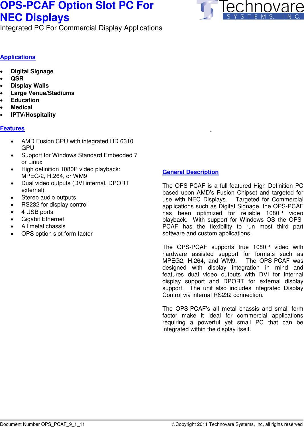 OPS-PCAF Option Slot PC For  NEC Displays Integrated PC For Commercial Display Applications                     Document Number OPS_PCAF_9_1_11                                   Copyright 2011 Technovare Systems, Inc, all rights reserved   Applications   Digital Signage  QSR  Display Walls  Large Venue/Stadiums  Education  Medical  IPTV/Hospitality  Features    AMD Fusion CPU with integrated HD 6310 GPU   Support for Windows Standard Embedded 7 or Linux   High definition 1080P video playback: MPEG/2, H.264, or WM9   Dual video outputs (DVI internal, DPORT external)   Stereo audio outputs   RS232 for display control    4 USB ports   Gigabit Ethernet   All metal chassis   OPS option slot form factor                                -         General Description  The OPS-PCAF is a full-featured High Definition PC based  upon  AMD&rsquo;s  Fusion  Chipset  and  targeted  for use  with  NEC  Displays.    Targeted  for  Commercial applications such as Digital Signage, the OPS-PCAF has  been  optimized  for  reliable  1080P  video playback.    With  support  for  Windows  OS  the  OPS-PCAF  has  the  flexibility  to  run  most  third  part software and custom applications.  The  OPS-PCAF  supports  true  1080P  video  with hardware  assisted  support  for  formats  such  as MPEG2,  H.264,  and  WM9.      The  OPS-PCAF  was designed  with  display  integration  in  mind  and features  dual  video  outputs  with  DVI  for  internal display  support  and  DPORT  for  external  display support.    The  unit  also  includes  integrated  Display Control via internal RS232 connection.  The  OPS-PCAF&rsquo;s  all  metal  chassis  and  small  form factor  make  it  ideal  for  commercial  applications requiring  a  powerful  yet  small  PC  that  can  be integrated within the display itself.   