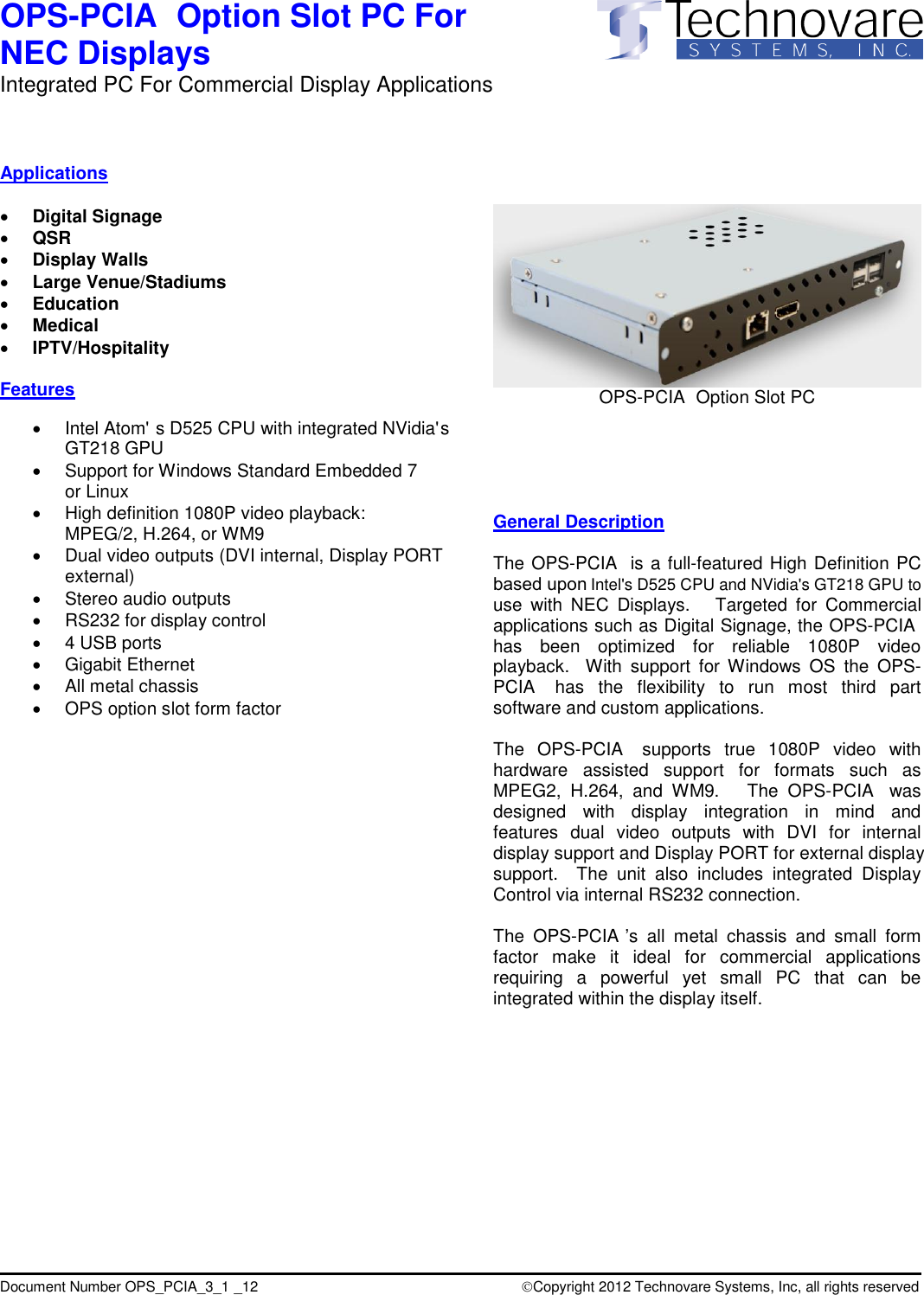 Intel's D525 CPU and NVidia's GT218 GPU to Intel Atom'  s D525 CPU with integrated NVidia' s  based upon PCIAPCIAPCIAPCIAPCIAdisplay support and Display PORT for external display Copyright 2012 Technovare Systems, Inc, all rights reservedocument Number OPS_PCIA_3_1 _12(DVI internal, Display PORT GT218 GPUPCIAPCIAPCIAOPS-  Option Slot PC For  NEC Displays Integrated PC For Commercial Display Applications                     D                                         Applications   Digital Signage  QSR  Display Walls  Large Venue/Stadiums  Education  Medical  IPTV/Hospitality  Features      Support for Windows Standard Embedded 7 or Linux   High definition 1080P video playback: MPEG/2, H.264, or WM9   Dual video outputs external)   Stereo audio outputs   RS232 for display control    4 USB ports   Gigabit Ethernet   All metal chassis   OPS option slot form factor                                OPS-  Option Slot PC      General Description  The OPS-  is a full-featured High Definition PC use  with  NEC  Displays.    Targeted  for  Commercial applications such as Digital Signage, the OPS-  has  been  optimized  for  reliable  1080P  video playback.    With  support  for Windows  OS  the  OPS-  has  the  flexibility  to  run  most  third  part software and custom applications.  The  OPS-   supports  true  1080P  video  with hardware  assisted  support  for  formats  such  as MPEG2,  H.264,  and  WM9.      The  OPS-   was designed  with  display  integration  in  mind  and features  dual  video  outputs  with  DVI  for  internal support.    The  unit  also  includes  integrated  Display Control via internal RS232 connection.  The  OPS- &rsquo;s  all  metal  chassis  and  small  form factor  make  it  ideal  for  commercial  applications requiring  a  powerful  yet  small  PC  that  can  be integrated within the display itself.   