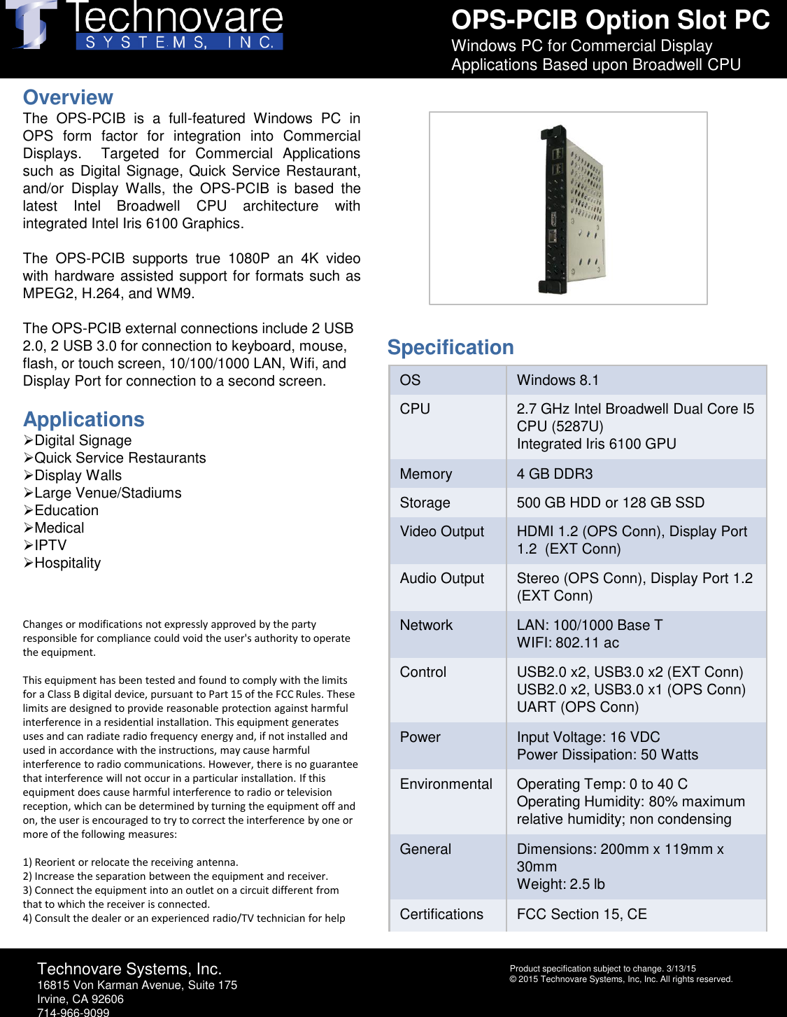 OPS-PCIB Option Slot PCWindows PC for Commercial Display Applications Based upon Broadwell CPUTechnovare Systems, Inc.16815 Von Karman Avenue, Suite 175Irvine, CA 92606714-966-9099Product specification subject to change. 3/13/15 &copy; 2015 Technovare Systems, Inc, Inc. All rights reserved.OverviewThe OPS-PCIB is a full-featured Windows PC inOPS form factor for integration into CommercialDisplays. Targeted for Commercial Applicationssuch as Digital Signage, Quick Service Restaurant,and/or Display Walls, the OPS-PCIB is based thelatest Intel Broadwell CPU architecture withintegrated Intel Iris 6100 Graphics.The OPS-PCIB supports true 1080Pan 4K videowith hardware assisted support for formats such asMPEG2, H.264,and WM9.The OPS-PCIB external connections include 2 USB 2.0, 2 USB 3.0 for connection to keyboard, mouse, flash, or touch screen, 10/100/1000 LAN, Wifi, and Display Port for connection to a second screen.ApplicationsDigital SignageQuick Service RestaurantsDisplay WallsLarge Venue/StadiumsEducationMedicalIPTVHospitalityChanges or modifications not expressly approved by the party responsible for compliance could void the user's authority to operate the equipment. This equipment has been tested and found to comply with the limits for a Class B digital device, pursuant to Part 15 of the FCC Rules. These limits are designed to provide reasonable protection against harmful interference in a residential installation. This equipment generates uses and can radiate radio frequency energy and, if not installed and used in accordance with the instructions, may cause harmful interference to radio communications. However, there is no guarantee that interference will not occur in a particular installation. If this equipment does cause harmful interference to radio or television reception, which can be determined by turning the equipment off and on, the user is encouraged to try to correct the interference by one or more of the following measures:  1) Reorient or relocate the receiving antenna.2) Increase the separation between the equipment and receiver.3) Connect the equipment into an outlet on a circuit different from that to which the receiver is connected.4) Consult the dealer or an experienced radio/TV technician for helpOS Windows 8.1CPU 2.7 GHz Intel BroadwellDual Core I5 CPU (5287U)Integrated Iris 6100 GPUMemory 4 GB DDR3 Storage 500 GB HDD or 128 GB SSDVideo Output HDMI 1.2 (OPS Conn), Display Port 1.2  (EXT Conn)Audio Output Stereo (OPS Conn), Display Port 1.2 (EXT Conn)Network LAN: 100/1000 Base TWIFI: 802.11 acControl USB2.0 x2, USB3.0 x2 (EXT Conn)USB2.0 x2, USB3.0 x1 (OPS Conn)UART (OPS Conn)Power Input Voltage: 16 VDCPower Dissipation: 50 WattsEnvironmental Operating Temp: 0 to 40 COperating Humidity: 80% maximum relative humidity; non condensingGeneral Dimensions: 200mm x 119mm x 30mmWeight: 2.5 lbCertifications FCC Section 15, CESpecification
