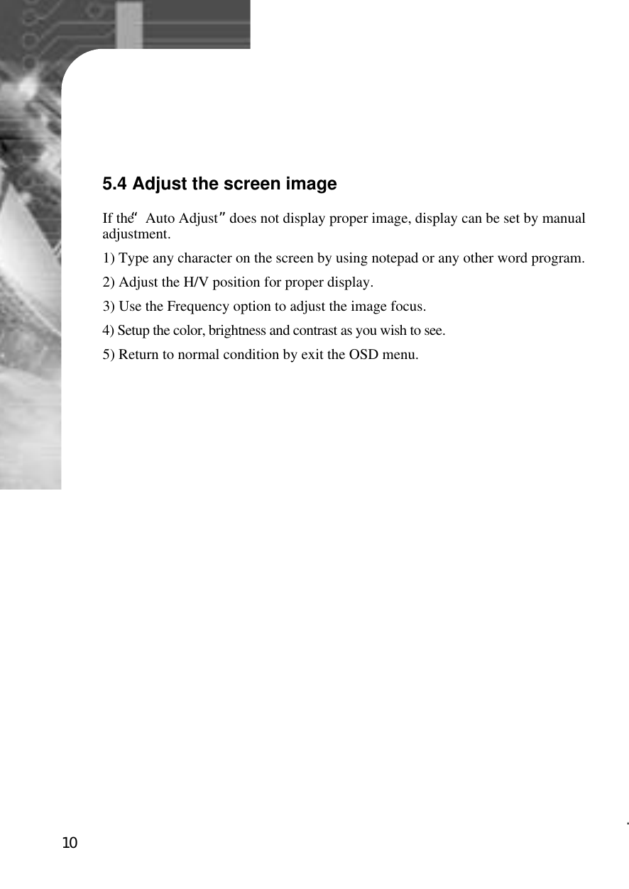 105.4 Adjust the screen imageIf the “Auto Adjust”does not display proper image, display can be set by manualadjustment.1) Type any character on the screen by using notepad or any other word program.2) Adjust the H/V position for proper display.3) Use the Frequency option to adjust the image focus.4) Setup the color, brightness and contrast as you wish to see.5) Return to normal condition by exit the OSD menu. 