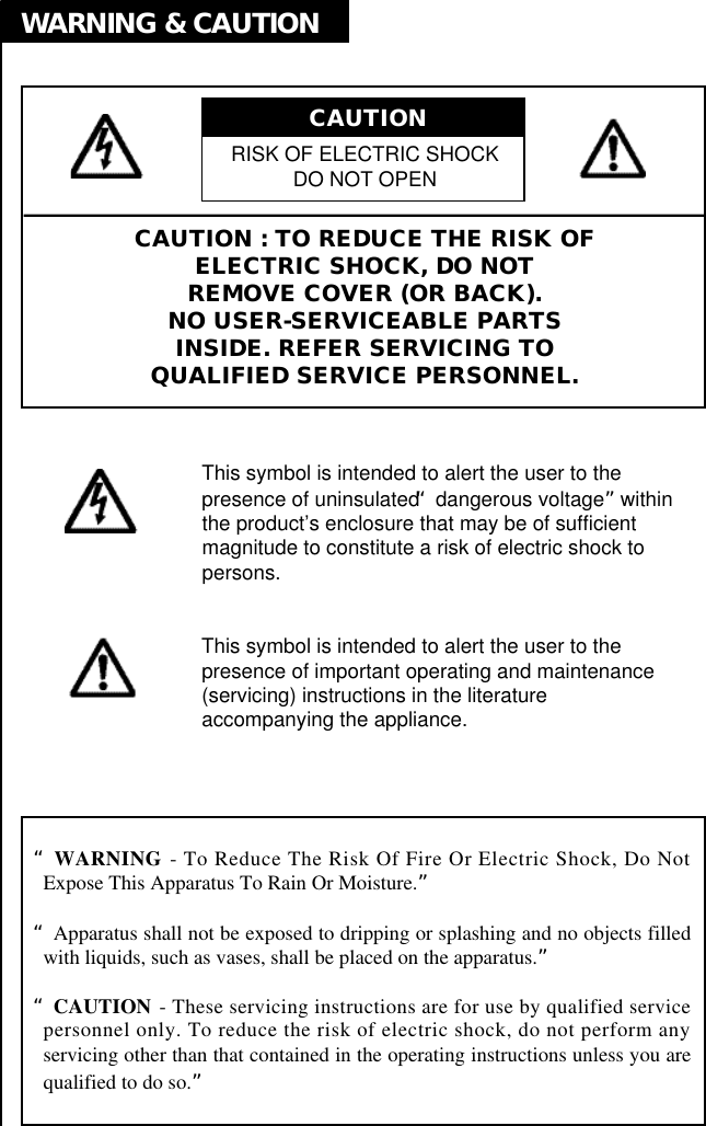 CAUTION : TO REDUCE THE RISK OFELECTRIC SHOCK, DO NOTREMOVE COVER (OR BACK).NO USER-SERVICEABLE PARTSINSIDE. REFER SERVICING TOQUALIFIED SERVICE PERSONNEL.This symbol is intended to alert the user to thepresence of uninsulated “dangerous voltage”withinthe product’s enclosure that may be of sufficientmagnitude to constitute a risk of electric shock topersons.This symbol is intended to alert the user to thepresence of important operating and maintenance(servicing) instructions in the literatureaccompanying the appliance.“W A R N I N G - To Reduce The Risk Of Fire Or Electric Shock, Do NotExpose This Apparatus To Rain Or Moisture.”“Apparatus shall not be exposed to dripping or splashing and no objects filledwith liquids, such as vases, shall be placed on the apparatus.”“C A U T I O N - These servicing instructions are for use by qualified servicepersonnel only. To reduce the risk of electric shock, do not perform anyservicing other than that contained in the operating instructions unless you arequalified to do so.”RISK OF ELECTRIC SHOCKDO NOT OPENCAUTION WARNING &amp; CAUTION