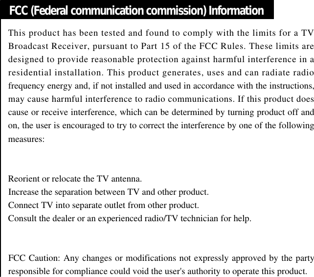 FCC (Federal communication commission) InformationThis product has been tested and found to comply with the limits for a TVBroadcast Receiver, pursuant to Part 15 of the FCC Rules. These limits aredesigned to provide reasonable protection against harmful interference in aresidential installation. This product generates, uses and can radiate radiofrequency energy and, if not installed and used in accordance with the instructions,may cause harmful interference to radio communications. If this product doescause or receive interference, which can be determined by turning product off andon, the user is encouraged to try to correct the interference by one of the followingmeasures:Reorient or relocate the TV antenna.Increase the separation between TV and other product.Connect TV into separate outlet from other product.Consult the dealer or an experienced radio/TV technician for help.FCC Caution: Any changes or modifications not expressly approved by the partyresponsible for compliance could void the user&apos;s authority to operate this product.