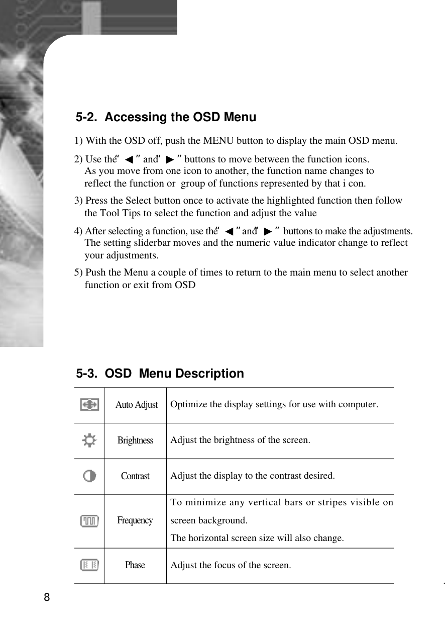 85-2.  Accessing the OSD Menu1) With the OSD off, push the MENU button to display the main OSD menu.2) Use the “◀”and “▶”buttons to move between the function icons.As you move from one icon to another, the function name changes to reflect the function or  group of functions represented by that i con.3) Press the Select button once to activate the highlighted function then follow the Tool Tips to select the function and adjust the value4) After selecting a function, use the “◀”and “▶”buttons to make the adjustments.The setting sliderbar moves and the numeric value indicator change to reflect your adjustments.5) Push the Menu a couple of times to return to the main menu to select another function or exit from OSDOptimize the display settings for use with computer.Adjust the brightness of the screen.Adjust the display to the contrast desired.Auto AdjustB r i g h t n e s sC o n t r a s tTo minimize any vertical bars or stripes visible onscreen background.The horizontal screen size will also change.F r e q u e n c yAdjust the focus of the screen.P h a s e5-3.  OSD  Menu Description