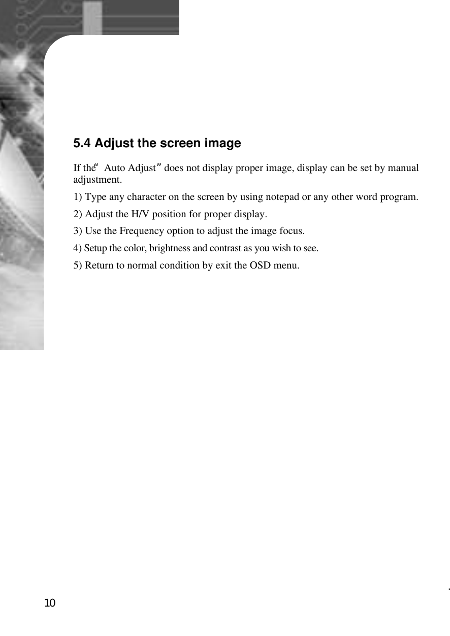 105.4 Adjust the screen imageIf the “Auto Adjust”does not display proper image, display can be set by manualadjustment.1) Type any character on the screen by using notepad or any other word program.2) Adjust the H/V position for proper display.3) Use the Frequency option to adjust the image focus.4) Setup the color, brightness and contrast as you wish to see.5) Return to normal condition by exit the OSD menu. 