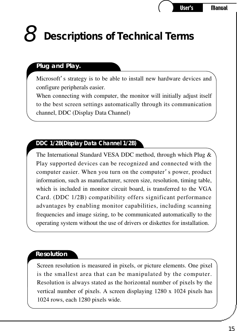 15ResolutionScreen resolution is measured in pixels, or picture elements. One pixelis the smallest area that can be manipulated by the computer.Resolution is always stated as the horizontal number of pixels by thevertical number of pixels. A screen displaying 1280 x 1024 pixels has1024 rows, each 1280 pixels wide.Descriptions of Technical Te rm s8Plug and Play.Microsoft’s strategy is to be able to install new hardware devices andconfigure peripherals easier.When connecting with computer, the monitor will initially adjust itselfto the best screen settings automatically through its communicationchannel, DDC (Display Data Channel)DDC 1/2B(Display Data Channel 1/2B)The International Standard VESA DDC method, through which Plug &amp;Play supported devices can be recognized and connected with thecomputer easier. When you turn on the computer’s power, productinformation, such as manufacturer, screen size, resolution, timing table,which is included in monitor circuit board, is transferred to the VGACard. (DDC 1/2B) compatibility offers significant performanceadvantages by enabling monitor capabilities, including scanningfrequencies and image sizing, to be communicated automatically to theoperating system without the use of drivers or diskettes for installation.