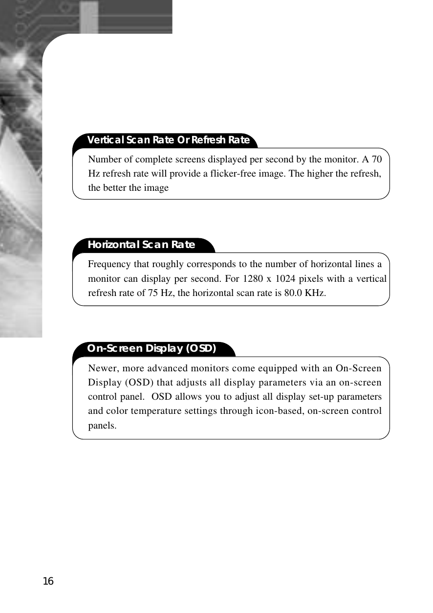 16Vertical Scan Rate Or Refresh RateNumber of complete screens displayed per second by the monitor. A 70Hz refresh rate will provide a flicker-free image. The higher the refresh,the better the imageHorizontal Scan RateFrequency that roughly corresponds to the number of horizontal lines amonitor can display per second. For 1280 x 1024 pixels with a verticalrefresh rate of 75 Hz, the horizontal scan rate is 80.0 KHz.On-Screen Display (OSD)Newer, more advanced monitors come equipped with an On-ScreenDisplay (OSD) that adjusts all display parameters via an on-screencontrol panel.  OSD allows you to adjust all display set-up parametersand color temperature settings through icon-based, on-screen controlpanels.