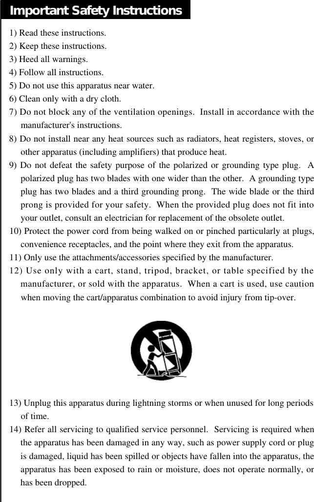 Important Safety Instructions1) Read these instructions.2) Keep these instructions.3) Heed all warnings.4) Follow all instructions.5) Do not use this apparatus near water.6) Clean only with a dry cloth.7) Do not block any of the ventilation openings.  Install in accordance with themanufacturer&apos;s instructions.8) Do not install near any heat sources such as radiators, heat registers, stoves, orother apparatus (including amplifiers) that produce heat.9) Do not defeat the safety purpose of the polarized or grounding type plug.  Apolarized plug has two blades with one wider than the other.  A grounding typeplug has two blades and a third grounding prong.  The wide blade or the thirdprong is provided for your safety.  When the provided plug does not fit intoyour outlet, consult an electrician for replacement of the obsolete outlet.10) Protect the power cord from being walked on or pinched particularly at plugs,convenience receptacles, and the point where they exit from the apparatus.11) Only use the attachments/accessories specified by the manufacturer.12) Use only with a cart, stand, tripod, bracket, or table specified by themanufacturer, or sold with the apparatus.  When a cart is used, use cautionwhen moving the cart/apparatus combination to avoid injury from tip-over.  13) Unplug this apparatus during lightning storms or when unused for long periodsof time.14) Refer all servicing to qualified service personnel.  Servicing is required whenthe apparatus has been damaged in any way, such as power supply cord or plugis damaged, liquid has been spilled or objects have fallen into the apparatus, theapparatus has been exposed to rain or moisture, does not operate normally, orhas been dropped.