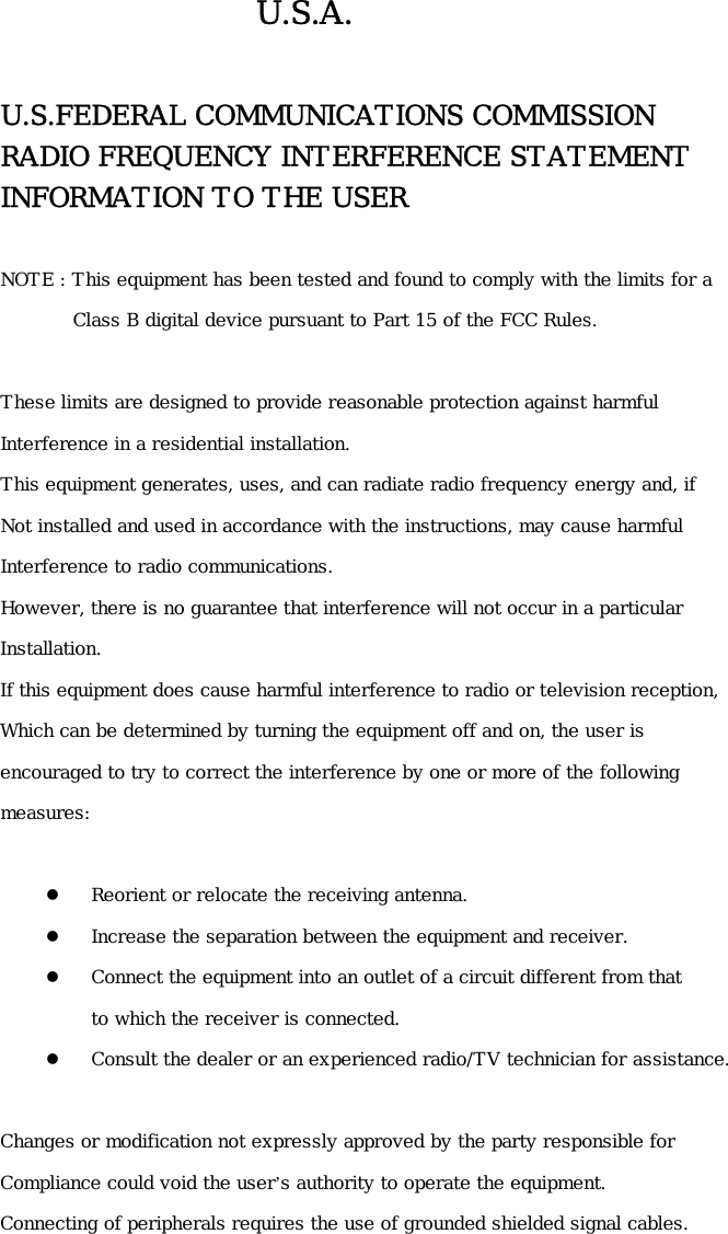 U.S.A.  U.S.FEDERAL COMMUNICATIONS COMMISSION   RADIO FREQUENCY INTERFERENCE STATEMENT INFORMATION TO THE USER  NOTE : This equipment has been tested and found to comply with the limits for a          Class B digital device pursuant to Part 15 of the FCC Rules.  These limits are designed to provide reasonable protection against harmful Interference in a residential installation. This equipment generates, uses, and can radiate radio frequency energy and, if Not installed and used in accordance with the instructions, may cause harmful   Interference to radio communications. However, there is no guarantee that interference will not occur in a particular  Installation. If this equipment does cause harmful interference to radio or television reception, Which can be determined by turning the equipment off and on, the user is  encouraged to try to correct the interference by one or more of the following   measures:    Reorient or relocate the receiving antenna.   Increase the separation between the equipment and receiver.   Connect the equipment into an outlet of a circuit different from that  to which the receiver is connected.   Consult the dealer or an experienced radio/TV technician for assistance.  Changes or modification not expressly approved by the party responsible for  Compliance could void the user’s authority to operate the equipment. Connecting of peripherals requires the use of grounded shielded signal cables.    