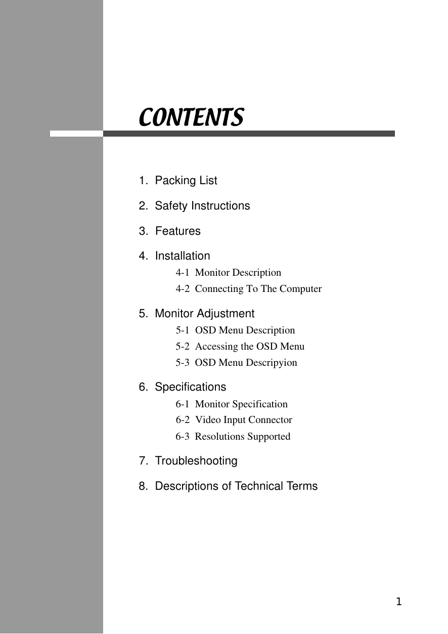 1.  Packing List2.  Safety Instructions3.  Features4.  Installation4-1  Monitor Description4-2  Connecting To The Computer5.  Monitor Adjustment5-1  OSD Menu Description5-2  Accessing the OSD Menu5-3  OSD Menu Descripyion6.  Specifications6-1  Monitor Specification6-2  Video Input Connector6-3  Resolutions Supported 7.  Troubleshooting8.  Descriptions of Technical Terms1