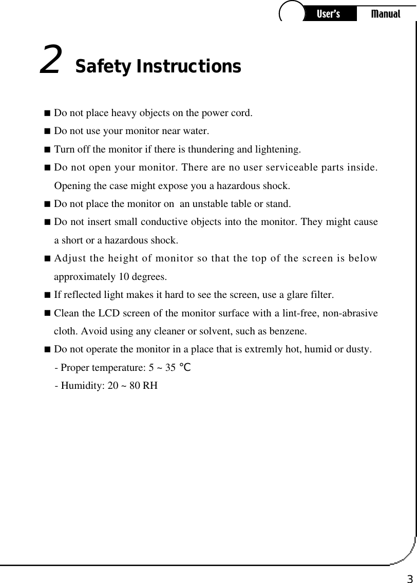 3󰥒Do not place heavy objects on the power cord.󰥒Do not use your monitor near water. 󰥒Turn off the monitor if there is thundering and lightening.󰥒Do not open your monitor. There are no user serviceable parts inside.Opening the case might expose you a hazardous shock.󰥒Do not place the monitor on  an unstable table or stand.󰥒Do not insert small conductive objects into the monitor. They might causea short or a hazardous shock.󰥒Adjust the height of monitor so that the top of the screen is belowapproximately 10 degrees.󰥒If reflected light makes it hard to see the screen, use a glare filter.󰥒Clean the LCD screen of the monitor surface with a lint-free, non-abrasivecloth. Avoid using any cleaner or solvent, such as benzene.󰥒Do not operate the monitor in a place that is extremly hot, humid or dusty.- Proper temperature: 5 ~ 35 ℃- Humidity: 20 ~ 80 RHSafety Instructions2