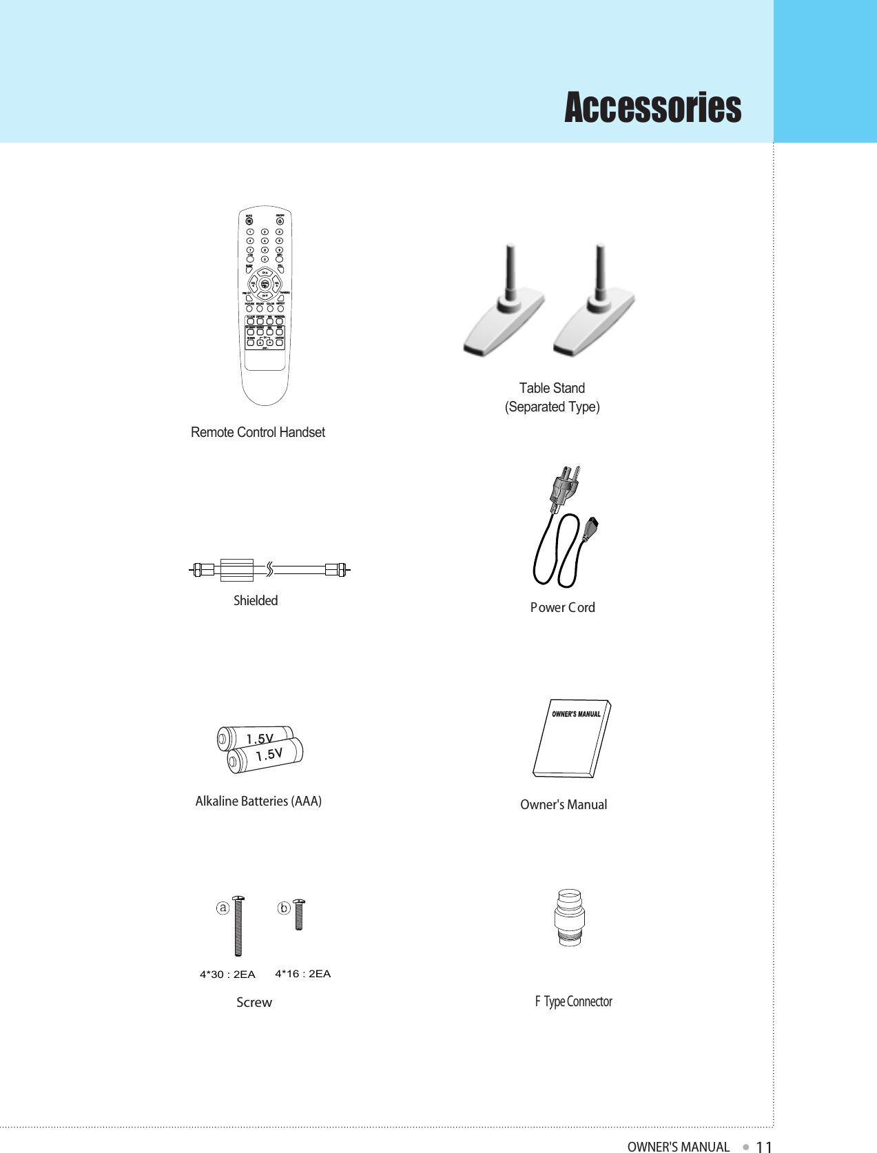 AccessoriesOWNER&apos;S MANUAL11Remote Control HandsetP ower C ordShielded 4*30 : 2EA  4*16 : 2EA ScrewAlkaline Batteries (AAA)Owner&apos;s ManualF  Type ConnectorTable Stand(Separated Type)