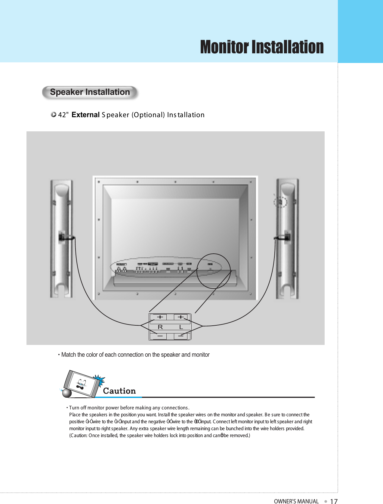 Monitor InstallationOWNER&apos;S MANUAL1742&quot;  External S peaker (Optional) Ins tallation Speaker Installation•  Turn off monitor power before making any connec tions .P lace the speakers in the position you want. Install the speaker wires on the monitor and speaker. B e sure to connect thepositive Ò+Ó wire to the Ò+Ó input and the negative Ò-Ó wire to the ÒÐÓ input. C onnect left monitor input to left speaker and rightmonitor input to right speaker. Any extra speaker wire length remaining can be bunched into the wire holders provided.(C aution: Once installed, the speaker wire holders lock into position and canÕt be removed.)• Match the color of each connection on the speaker and monitor+-+-