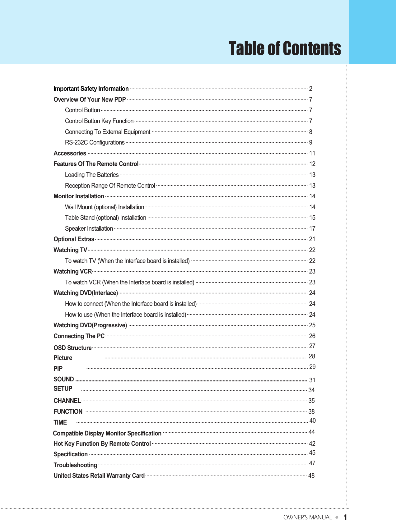 Table of ContentsOWNER&apos;S MANUAL1Important Safety Information .......................................................................................................................... 2Overview Of Your New PDP ............................................................................................................................ 7 Control Button.............................................................................................................................................. 7Control Button Key Function....................................................................................................................... 7Connecting To External Equipment ........................................................................................................... 8RS-232C Configurations............................................................................................................................. 9Accessories ....................................................................................................................................................... 11Features Of The Remote Control.................................................................................................................... 12Loading The Batteries ................................................................................................................................. 13Reception Range Of Remote Control ........................................................................................................ 13Monitor Installation ........................................................................................................................................... 14Wall Mount (optional) Installation................................................................................................................ 14Table Stand (optional) Installation .............................................................................................................. 15Speaker Installation..................................................................................................................................... 17Optional Extras.................................................................................................................................................. 21Watching TV....................................................................................................................................................... 22To watch TV (When the Interface board is installed) ................................................................................ 22Watching VCR.................................................................................................................................................... 23To watch VCR (When the Interface board is installed) ............................................................................. 23Watching DVD(Interlace).................................................................................................................................. 24How to connect (When the Interface board is installed)............................................................................ 24How to use (When the Interface board is installed)................................................................................... 24Watching DVD(Progressive) ........................................................................................................................... 25Connecting The PC........................................................................................................................................... 26Compatible Display Monitor Specification ................................................................................................... 44OSD Structure.................................................................................................................................................... 27Picture                       .......................................................................................................................................... 28PIP                 ........................................................................................................................................................ 29SOUND ............................................................................................................................................................... 31SETUP      ........................................................................................................................................................... 34CHANNEL........................................................................................................................................................... 35FUNCTION  ........................................................................................................................................................ 38TIME      ............................................................................................................................................................... 40Hot Key Function By Remote Control ........................................................................................................... 42Specification ...................................................................................................................................................... 45Troubleshooting................................................................................................................................................ 47United States Retail Warranty Card............................................................................................................... 48