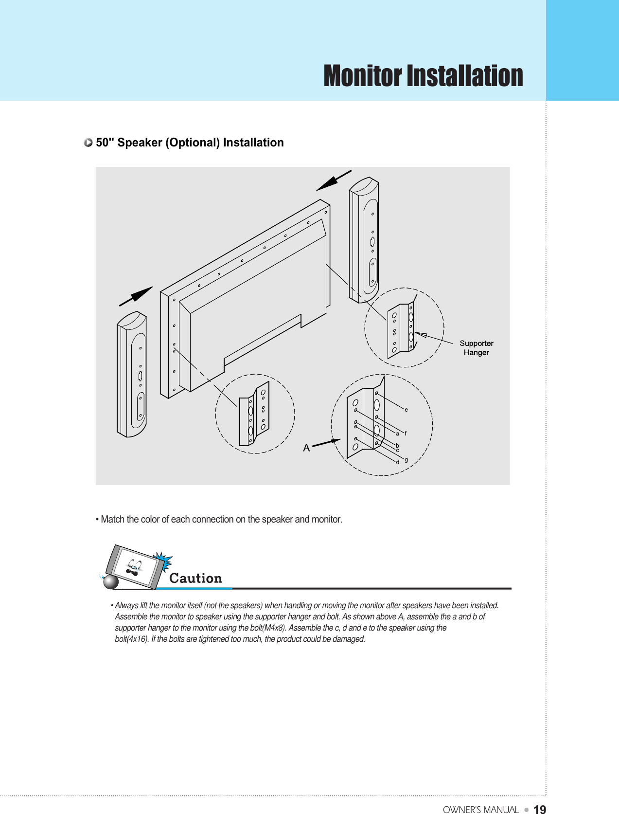 Monitor InstallationOWNER&apos;S MANUAL1950&quot; Speaker (Optional) Installation • Always lift the monitor itself (not the speakers) when handling or moving the monitor after speakers have been installed.Assemble the monitor to speaker using the supporter hanger and bolt. As shown above A, assemble the a and b ofsupporter hanger to the monitor using the bolt(M4x8). Assemble the c, d and e to the speaker using thebolt(4x16). If the bolts are tightened too much, the product could be damaged.• Match the color of each connection on the speaker and monitor.