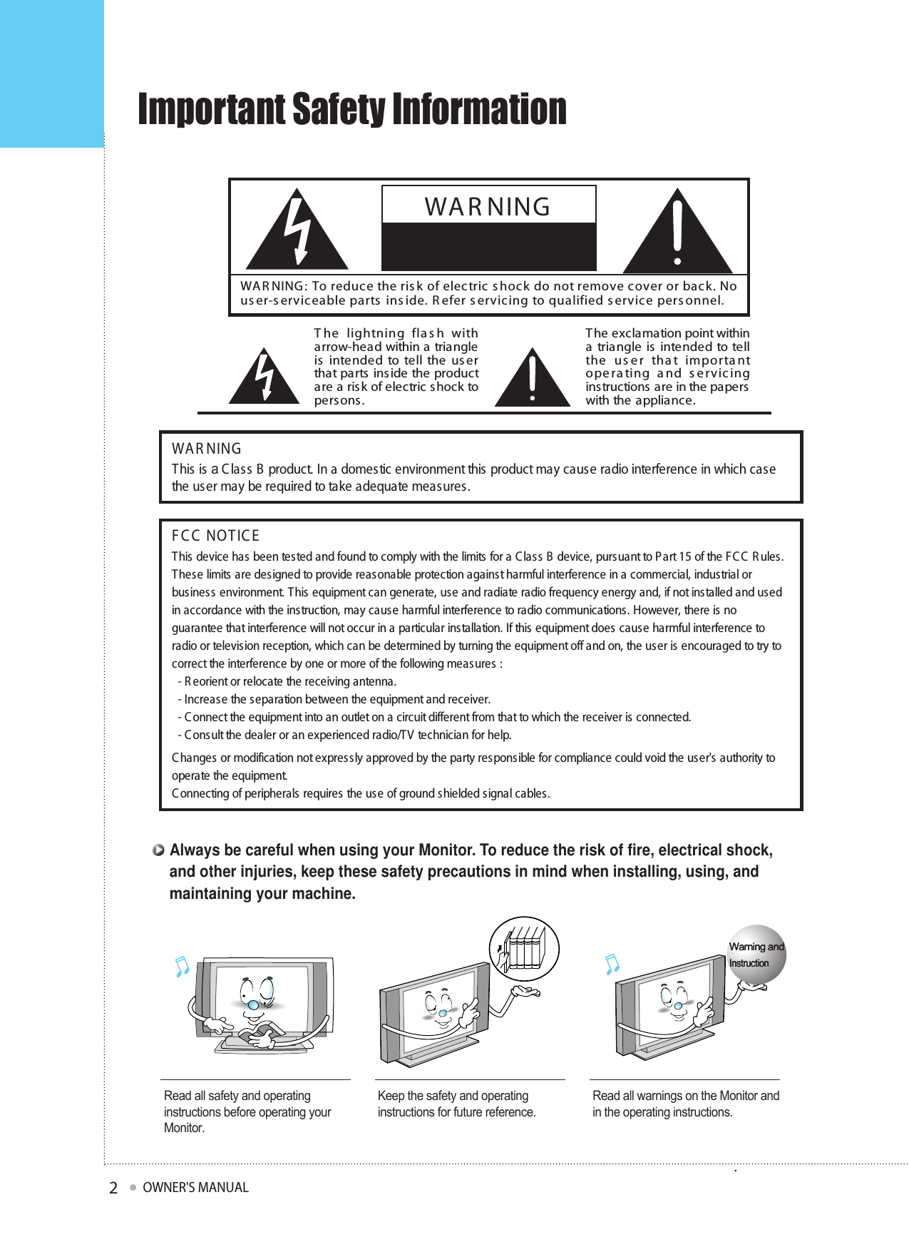 Important Safety InformationOWNER&apos;S MANUAL2WAR NINGThis is a C lass B product. In a domestic environment this product may cause radio interference in which casethe user may be required to take adequate measures.FC C  NOTIC EThis device has been tested and found to comply with the limits for a C lass B  device, pursuant to P art 15 of the F C C  R ules.These limits  are designed to provide reasonable protection against harmful interference in a commercial, industrial orbusiness environment. This equipment can generate, use and radiate radio frequency energy and, if not installed and usedin accordance with the instruction, may cause harmful interference to radio communications. However, there is noguarantee that interference will not occur in a particular installation. If this equipment does cause harmful interference toradio or television reception, which can be determined by turning the equipment off and on, the user is encouraged to try tocorrect the interference by one or more of the following measures :- R eorient or relocate the receiving antenna.- Increase the s eparation between the equipment and receiver.- C onnect the equipment into an outlet on a circuit different from that to which the receiver is connected.- C onsult the dealer or an experienced radio/TV technician for help.C hanges or modification not expressly approved by the party responsible for compliance could void the user&apos;s authority tooperate the equipment.C onnecting of peripherals requires the use of ground shielded signal cables.WA R NING :  To reduc e the ris k of electric s hock do not remove cover or bac k. Nous er-s erviceable parts  ins ide. R efer s ervicing to qualified s ervic e pers onnel.The lightning flash witharrow-head within a triangleis intended to tell the userthat parts inside the productare a risk of electric shock topersons.The exclamation point withina triangle is intended to tellthe user that importantoperating and servicinginstructions are in the paperswith the appliance.WAR NING. e yourRead all safety and operatinginstructions before operating yourMonitor.Keep the safety and operatinginstructions for future reference.Read all warnings on the Monitor andin the operating instructions.Warning andInstructionWarning andInstructionWarning andInstructionAlways be careful when using your Monitor. To reduce the risk of fire, electrical shock,and other injuries, keep these safety precautions in mind when installing, using, andmaintaining your machine.