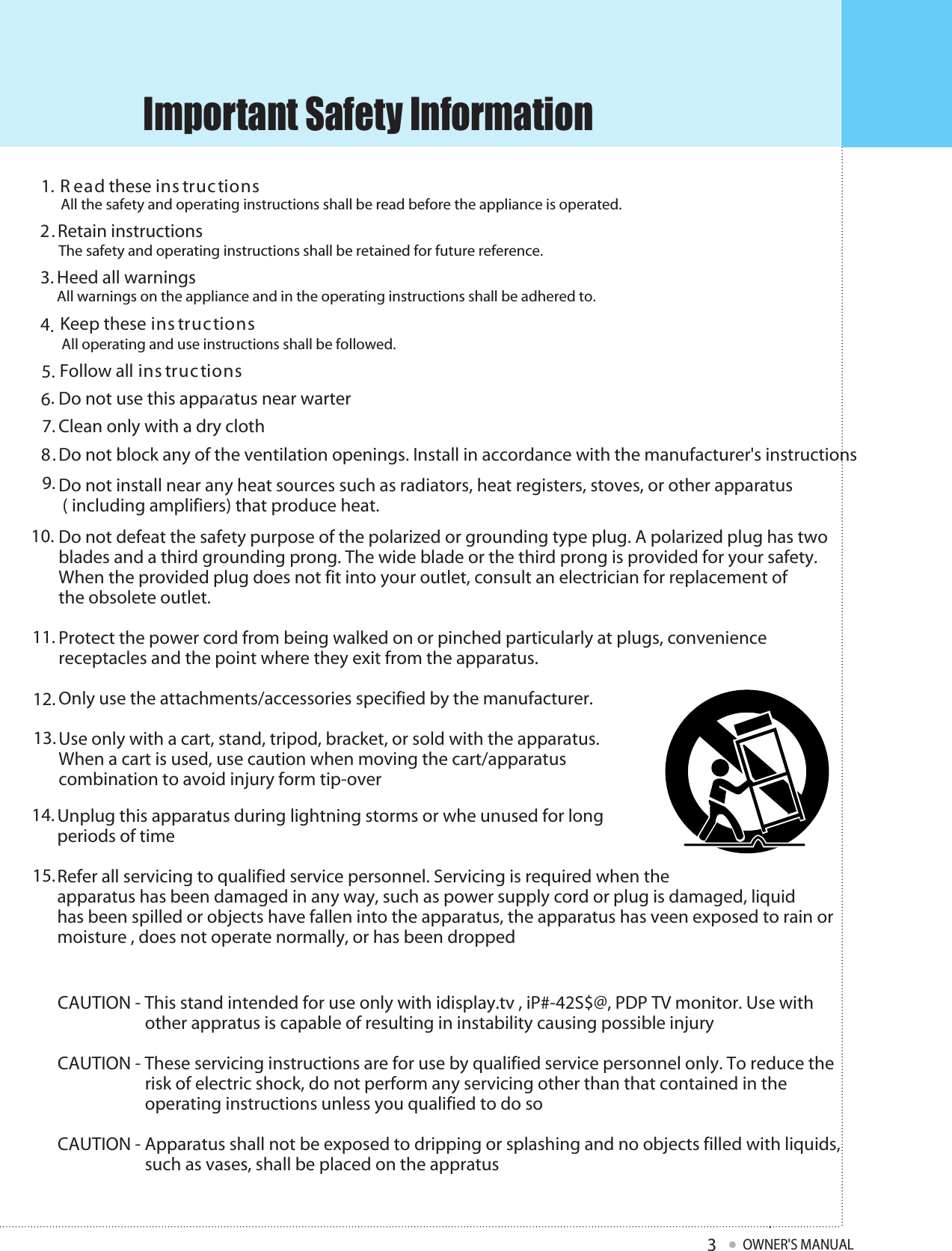 Keep these ins tructionsFollow all ins tructionsDo not use this apparatus near warterClean only with a dry clothDo not defeat the safety purpose of the polarized or grounding type plug. A polarized plug has two blades and a third grounding prong. The wide blade or the third prong is provided for your safety. When the provided plug does not fit into your outlet, consult an electrician for replacement ofthe obsolete outlet. Protect the power cord from being walked on or pinched particularly at plugs, convenience receptacles and the point where they exit from the apparatus. Only use the attachments/accessories specified by the manufacturer. Use only with a cart, stand, tripod, bracket, or sold with the apparatus. When a cart is used, use caution when moving the cart/apparatus combination to avoid injury form tip-overDo not install near any heat sources such as radiators, heat registers, stoves, or other apparatus ( including amplifiers) that produce heat. Do not block any of the ventilation openings. Install in accordance with the manufacturer&apos;s instructions     Unplug this apparatus during lightning storms or whe unused for longperiods of time Refer all servicing to qualified service personnel. Servicing is required when theapparatus has been damaged in any way, such as power supply cord or plug is damaged, liquid  has been spilled or objects have fallen into the apparatus, the apparatus has veen exposed to rain or  moisture , does not operate normally, or has been dropped CAUTION - This stand intended for use only with idisplay.tv , iP#-42S$@, PDP TV monitor. Use with                      other appratus is capable of resulting in instability causing possible injury CAUTION - These servicing instructions are for use by qualified service personnel only. To reduce the                       risk of electric shock, do not perform any servicing other than that contained in the                       operating instructions unless you qualified to do so CAUTION - Apparatus shall not be exposed to dripping or splashing and no objects filled with liquids,                      such as vases, shall be placed on the appratus  R ead these ins tructions1.2.3.4.5.6.7.8.9.10.11.12.13.14.15.Important Safety InformationOWNER&apos;S MANUAL3All the safety and operating instructions shall be read before the appliance is operated.Retain instructionsThe safety and operating instructions shall be retained for future reference.Heed all warningsAll warnings on the appliance and in the operating instructions shall be adhered to.All operating and use instructions shall be followed..e your